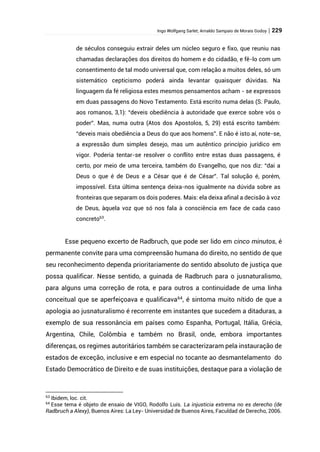 Ingo Wolfgang Sarlet; Arnaldo Sampaio de Morais Godoy | 229
de séculos conseguiu extrair deles um núcleo seguro e fixo, que reuniu nas
chamadas declarações dos direitos do homem e do cidadão, e fê-lo com um
consentimento de tal modo universal que, com relação a muitos deles, só um
sistemático cepticismo poderá ainda levantar quaisquer dúvidas. Na
linguagem da fé religiosa estes mesmos pensamentos acham - se expressos
em duas passagens do Novo Testamento. Está escrito numa delas (S. Paulo,
aos romanos, 3,1): “deveis obediência à autoridade que exerce sobre vós o
poder”. Mas, numa outra (Atos dos Apostolos, 5, 29) está escrito também:
“deveis mais obediência a Deus do que aos homens”. E não é isto aí, note-se,
a expressão dum simples desejo, mas um autêntico princípio jurídico em
vigor. Poderia tentar-se resolver o conflito entre estas duas passagens, é
certo, por meio de uma terceira, também do Evangelho, que nos diz: “dai a
Deus o que é de Deus e a César que é de César”. Tal solução é, porém,
impossível. Esta última sentença deixa-nos igualmente na dúvida sobre as
fronteiras que separam os dois poderes. Mais: ela deixa afinal a decisão à voz
de Deus, àquela voz que só nos fala à consciência em face de cada caso
concreto63
.
Esse pequeno excerto de Radbruch, que pode ser lido em cinco minutos, é
permanente convite para uma compreensão humana do direito, no sentido de que
seu reconhecimento dependa prioritariamente do sentido absoluto de justiça que
possa qualificar. Nesse sentido, a guinada de Radbruch para o jusnaturalismo,
para alguns uma correção de rota, e para outros a continuidade de uma linha
conceitual que se aperfeiçoava e qualificava64
, é sintoma muito nítido de que a
apologia ao jusnaturalismo é recorrente em instantes que sucedem a ditaduras, a
exemplo de sua ressonância em países como Espanha, Portugal, Itália, Grécia,
Argentina, Chile, Colômbia e também no Brasil, onde, embora importantes
diferenças, os regimes autoritários também se caracterizaram pela instauração de
estados de exceção, inclusive e em especial no tocante ao desmantelamento do
Estado Democrático de Direito e de suas instituições, destaque para a violação de
63
Ibidem, loc. cit.
64
Esse tema é objeto de ensaio de VIGO, Rodolfo Luís. La injusticia extrema no es derecho (de
Radbruch a Alexy), Buenos Aires: La Ley- Universidad de Buenos Aires, Faculdad de Derecho, 2006.
 