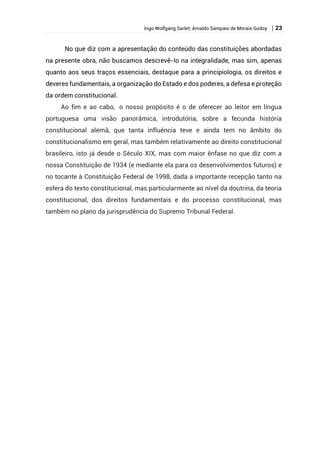 Ingo Wolfgang Sarlet; Arnaldo Sampaio de Morais Godoy | 23
No que diz com a apresentação do conteúdo das constituições abordadas
na presente obra, não buscamos descrevê-lo na integralidade, mas sim, apenas
quanto aos seus traços essenciais, destaque para a principiologia, os direitos e
deveres fundamentais, a organização do Estado e dos poderes, a defesa e proteção
da ordem constitucional.
Ao fim e ao cabo, o nosso propósito é o de oferecer ao leitor em língua
portuguesa uma visão panorâmica, introdutória, sobre a fecunda história
constitucional alemã, que tanta influência teve e ainda tem no âmbito do
constitucionalismo em geral, mas também relativamente ao direito constitucional
brasileiro, isto já desde o Século XIX, mas com maior ênfase no que diz com a
nossa Constituição de 1934 (e mediante ela para os desenvolvimentos futuros) e
no tocante à Constituição Federal de 1998, dada a importante recepção tanto na
esfera do texto constitucional, mas particularmente ao nível da doutrina, da teoria
constitucional, dos direitos fundamentais e do processo constitucional, mas
também no plano da jurisprudência do Supremo Tribunal Federal.
 