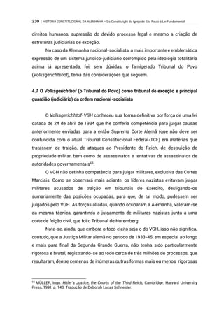 230 | HISTÓRIA CONSTITUCIONAL DA ALEMANHA – Da Constituição da Igreja de São Paulo à Lei Fundamental
direitos humanos, supressão do devido processo legal e mesmo a criação de
estruturas judiciárias de exceção.
No caso da Alemanha nacional-socialista, a mais importante e emblemática
expressão de um sistema jurídico-judiciário corrompido pela ideologia totalitária
acima já apresentada, foi, sem dúvidas, o famigerado Tribunal do Povo
(Volksgerichtshof), tema das considerações que seguem.
4.7 O Volksgerichthof (o Tribunal do Povo) como tribunal de exceção e principal
guardião (judiciário) da ordem nacional-socialista
O Volksgerichhtof-VGH conheceu sua forma definitiva por força de uma lei
datada de 24 de abril de 1934 que lhe conferia competência para julgar causas
anteriormente enviadas para a então Suprema Corte Alemã (que não deve ser
confundida com o atual Tribunal Constitucional Federal-TCF) em matérias que
tratassem de traição, de ataques ao Presidente do Reich, de destruição de
propriedade militar, bem como de assassinatos e tentativas de assassinatos de
autoridades governamentais65
.
O VGH não detinha competência para julgar militares, exclusiva das Cortes
Marciais. Como se observará mais adiante, os líderes nazistas evitavam julgar
militares acusados de traição em tribunais do Exército, desligando-os
sumariamente das posições ocupadas, para que, de tal modo, pudessem ser
julgados pelo VGH. As forças aliadas, quando ocuparam a Alemanha, valeram-se
da mesma técnica, garantindo o julgamento de militares nazistas junto a uma
corte de feição civil, que foi o Tribunal de Nuremberg.
Note-se, ainda, que embora o foco eleito seja o do VGH, isso não significa,
contudo, que a Justiça Militar alemã no período de 1933-45, em especial ao longo
e mais para final da Segunda Grande Guerra, não tenha sido particularmente
rigorosa e brutal, registrando-se ao todo cerca de três milhões de processos, que
resultaram, dentre centenas de inúmeras outras formas mais ou menos rigorosas
65
MÜLLER, Ingo. Hitler’s Justice, the Courts of the Third Reich, Cambridge: Harvard University
Press, 1991, p. 140. Tradução de Deborah Lucas Schneider.
 