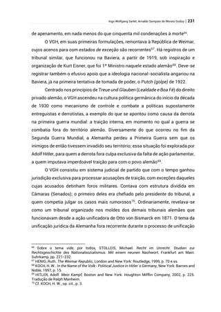 Ingo Wolfgang Sarlet; Arnaldo Sampaio de Morais Godoy | 231
de apenamento, em nada menos do que cinquenta mil condenações à morte66
.
O VGH, em suas primeiras formulações, remontava à República de Weimar,
cujos acenos para com estados de exceção são recorrentes67
. Há registros de um
tribunal similar, que funcionou na Baviera, a partir de 1919, sob inspiração e
organização de Kurt Eisner, que foi 1º Ministro naquele estado alemão68
. Deve-se
registrar também o efusivo apoio que a ideologia nacional-socialista angariou na
Baviera, já na primeira tentativa de tomada de poder, o Putch (golpe) de 1922.
Centrado nos princípios de Treue und Glauben (Lealdade e Boa Fé) do direito
privado alemão, o VGH ascendeu na cultura política germânica do início da década
de 1930 como mecanismo de controle e combate a políticas supostamente
entreguistas e derrotistas, a exemplo do que se apontou como causa da derrota
na primeira guerra mundial: a traição interna, em momento no qual a guerra se
combatia fora do território alemão. Diversamente do que ocorreu no fim da
Segunda Guerra Mundial, a Alemanha perdeu a Primeira Guerra sem que os
inimigos de então tivessem invadido seu território; essa situação foi explorada por
Adolf Hitler, para quem a derrota fora culpa exclusiva da falta de ação parlamentar,
a quem imputava imperdoável traição para com o povo alemão69
.
O VGH consistiu em sistema judicial de partido que com o tempo ganhou
jurisdição exclusiva para processar acusações de traição, com exceções daqueles
cujas acusados detinham foros militares. Contava com estrutura dividida em
Câmaras (Senados); o primeiro deles era chefiado pelo presidente do tribunal, a
quem competia julgar os casos mais rumorosos70
. Ordinariamente, revelava-se
como um tribunal organizado nos moldes dos demais tribunais alemães que
funcionavam desde a ação unificadora de Otto von Bismarck em 1871. O tema da
unificação jurídica da Alemanha fora recorrente durante o processo de unificação
66
Sobre o tema vide, por todos, STOLLEIS, Michael. Recht im Unrecht. Studien zur
Rechtsgeschichte des Nationalsozialismus. Mit einem neunen Nachwort, Frankfurt am Main:
Suhrkamp, pp. 221-232.
67
HENIG, Ruth. The Weimar Republic, London and New York: Routledge, 1999, p. 70 e ss.
68
KOCH, H. W.. In the Name of the Volk- Political Justice in Hitler´s Germany, New York: Barnes and
Noble, 1997, p. 15.
69
HITLER, Adolf. Mein Kampf, Boston and New York: Houghton Mifflin Company, 2002, p. 225.
Tradução de Ralph Manheim.
70
Cf. KOCH, H. W., op. cit., p. 3.
 