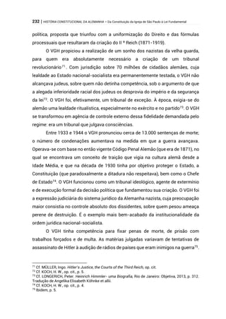 232 | HISTÓRIA CONSTITUCIONAL DA ALEMANHA – Da Constituição da Igreja de São Paulo à Lei Fundamental
política, proposta que triunfou com a uniformização do Direito e das fórmulas
processuais que resultaram da criação do II º Reich (1871-1919).
O VGH propiciou a realização de um sonho dos nazistas da velha guarda,
para quem era absolutamente necessário a criação de um tribunal
revolucionário71
. Com jurisdição sobre 70 milhões de cidadãos alemães, cuja
lealdade ao Estado nacional-socialista era permanentemente testada, o VGH não
alcançava judeus, sobre quem não detinha competência, sob o argumento de que
a alegada inferioridade racial dos judeus os desprovia do império e da segurança
da lei72
. O VGH foi, efetivamente, um tribunal de exceção. À época, exigia-se do
alemão uma lealdade ritualística, especialmente no exército e no partido73
. O VGH
se transformou em agência de controle externo dessa fidelidade demandada pelo
regime: era um tribunal que julgava consciências.
Entre 1933 e 1944 o VGH pronunciou cerca de 13.000 sentenças de morte;
o número de condenações aumentava na medida em que a guerra avançava.
Operava-se com base no então vigente Código Penal Alemão (que era de 1871), no
qual se encontrava um conceito de traição que vigia na cultura alemã desde a
Idade Média, e que na década de 1930 tinha por objetivo proteger o Estado, a
Constituição (que paradoxalmente a ditadura não respeitava), bem como o Chefe
de Estado74
. O VGH funcionou como um tribunal ideológico, agente de extermínio
e de execução formal da decisão política que fundamentou sua criação. O VGH foi
a expressão judiciária do sistema jurídico da Alemanha nazista, cuja preocupação
maior consistia no controle absoluto dos dissidentes, sobre quem pesou ameaça
perene de destruição. É o exemplo mais bem-acabado da institucionalidade da
ordem jurídica nacional-socialista.
O VGH tinha competência para fixar penas de morte, de prisão com
trabalhos forçados e de multa. As matérias julgadas variavam de tentativas de
assassinato de Hitler à audição de rádios de países que eram inimigos na guerra75
.
71
Cf. MÜLLER, Ingo. Hitler’s Justice, the Courts of the Third Reich, op. cit.
72
Cf. KOCH, H. W., op. cit., p. 5.
73
Cf. LONGERICH, Peter. Heinrich Himmler- uma Biografia, Rio de Janeiro: Objetiva, 2013, p. 312.
Tradução de Angelika Elisabeth Köhnke et allii.
74
Cf. KOCH, H. W., op. cit., p. 4.
75
Ibidem, p. 5.
 