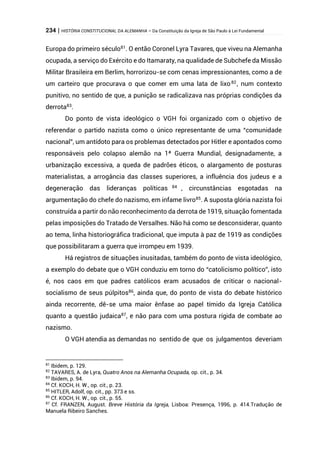 234 | HISTÓRIA CONSTITUCIONAL DA ALEMANHA – Da Constituição da Igreja de São Paulo à Lei Fundamental
Europa do primeiro século81
. O então Coronel Lyra Tavares, que viveu na Alemanha
ocupada, a serviço do Exército e do Itamaraty, na qualidade de Subchefe da Missão
Militar Brasileira em Berlim, horrorizou-se com cenas impressionantes, como a de
um carteiro que procurava o que comer em uma lata de lixo82
, num contexto
punitivo, no sentido de que, a punição se radicalizava nas próprias condições da
derrota83
.
Do ponto de vista ideológico o VGH foi organizado com o objetivo de
referendar o partido nazista como o único representante de uma “comunidade
nacional”, um antídoto para os problemas detectados por Hitler e apontados como
responsáveis pelo colapso alemão na 1ª Guerra Mundial, designadamente, a
urbanização excessiva, a queda de padrões éticos, o alargamento de posturas
materialistas, a arrogância das classes superiores, a influência dos judeus e a
degeneração das lideranças políticas 84 , circunstâncias esgotadas na
argumentação do chefe do nazismo, em infame livro85
. A suposta glória nazista foi
construída a partir do não reconhecimento da derrota de 1919, situação fomentada
pelas imposições do Tratado de Versalhes. Não há como se desconsiderar, quanto
ao tema, linha historiográfica tradicional, que imputa à paz de 1919 as condições
que possibilitaram a guerra que irrompeu em 1939.
Há registros de situações inusitadas, também do ponto de vista ideológico,
a exemplo do debate que o VGH conduziu em torno do “catolicismo político”, isto
é, nos caos em que padres católicos eram acusados de criticar o nacional-
socialismo de seus púlpitos86
, ainda que, do ponto de vista do debate histórico
ainda recorrente, dê-se uma maior ênfase ao papel tímido da Igreja Católica
quanto a questão judaica87
, e não para com uma postura rígida de combate ao
nazismo.
O VGH atendia as demandas no sentido de que os julgamentos deveriam
81
Ibidem, p. 129.
82
TAVARES, A. de Lyra, Quatro Anos na Alemanha Ocupada, op. cit., p. 34.
83
Ibidem, p. 94.
84
Cf. KOCH, H. W., op. cit., p. 23.
85
HITLER, Adolf, op. cit., pp. 373 e ss.
86
Cf. KOCH, H. W., op. cit., p. 55.
87
Cf. FRANZEN, August. Breve História da Igreja, Lisboa: Presença, 1996, p. 414.Tradução de
Manuela Ribeiro Sanches.
 