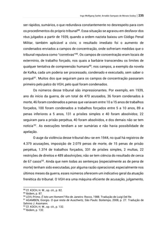Ingo Wolfgang Sarlet; Arnaldo Sampaio de Morais Godoy | 235
ser rápidos, sumários, o que redundava constantemente no desrespeito para com
os procedimentos do próprio tribunal88
. Essa situação se agravou em desfavor dos
réus julgados a partir de 1939, quando a ordem nazista baixou um Código Penal
Militar, também aplicável a civis; o resultado imediato foi o aumento de
condenados enviados a campos de concentração, onde sofreriam medidas que o
tribunal reputava como “corretivas”89
. Os campos de concentração eram locais de
extermínio, de trabalho forçado, nos quais a barbárie transcendeu os limites de
qualquer tentativa de compreensão humana90
; nos campos, a exemplo da novela
de Kafka, cada um poderia ser processado, condenado e executado, sem saber o
porquê91
. Muitos dos que seguiram para os campos de concentração passaram
primeiro pelo palco do VGH, pelo qual foram condenados.
Os números desse tribunal são impressionantes. Por exemplo, em 1939,
ano do início da guerra, de um total de 470 acusados, 36 foram condenados à
morte, 46 foram condenados a penas que variavam entre 10 a 15 anos de trabalhos
forçados, 100 foram condenados a trabalhos forçados entre 5 a 10 anos, 89 a
penas inferiores a 5 anos, 131 a prisões simples e 40 foram absolvidos; 22
seguiram para a prisão perpétua, 40 foram absolvidos, e dos demais não se tem
notícia92
. As execuções tendiam a ser sumárias e não havia possibilidade de
apelação.
O auge da violência desse tribunal deu-se em 1944, no qual há registros de
4.379 acusações, imposição de 2.079 penas de morte, de 15 penas de prisão
perpétua, 1.374 de trabalhos forçados, 331 de prisões simples, 2 multas, 22
restrições de direitos e 489 absolvições; não se tem ciência do resultado de cerca
de 67 casos93
. Ainda que nem todas as sentenças (especialmente as de pena de
morte) tenham sido executadas, por alguma razão operacional, especialmente nos
últimos meses da guerra, esses números oferecem um indicativo geral da atuação
frenética do tribunal. O VGH era uma máquina eficiente de acusação, julgamento,
88
Cf. KOCH, H. W., op. cit., p. 82.
89
Ibidem, p. 87.
90
LEVI, Primo. É Isto um Homem? Rio de Janeiro: Rocco, 1988. Tradução de Luigi Del Re.
91
AGAMBEN, Giorgio. O que resta de Auschwitz, São Paulo: Boitempo, 2008, p. 27. Tradução de
Selvino J. Assmann.
92
Cf. KOCH, H. W., op. cit., p. 132.
93
Ibidem, p. 132.
 