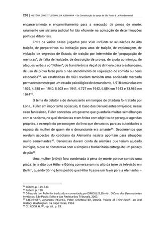 236 | HISTÓRIA CONSTITUCIONAL DA ALEMANHA – Da Constituição da Igreja de São Paulo à Lei Fundamental
encarceramento e encaminhamento para a execução de penas de morte;
raramente um sistema judicial foi tão eficiente na aplicação de determinações
políticas ditatoriais.
Entre os vários casos julgados pelo VGH incluem-se acusações de alta
traição, de preparativos ou incitação para atos de traição, de espionagem, de
violação de segredos de Estado, de traição por intermédio de “propagação de
mentiras”, de falta de lealdade, de destruição de provas, de ajuda ao inimigo, de
ataques verbais ao “Führer”, de transferência ilegal de dinheiro para o estrangeiro,
de uso de prova falso para o não atendimento de requisição de comida ou bens
estocados94
. As estatísticas do VGH revelam também uma sociedade marcada
permanentemente por um estado psicológico de denuncismo, 4.918 denúncias em
1939, 4.588 em 1940, 5.603 em 1941, 4.727 em 1942, 6.584 em 1943 e 13.986 em
194495.
O tema do delator e do denunciante em tempos de ditadura foi tratado por
Lon L. Fuller em importante opúsculo, O Caso dos Denunciantes Invejosos; nesse
caso fantasioso, Fuller concebeu um governo que guardaria muitas semelhanças
com o nazismo, no qual denúncias eram feitas com objetivo de perseguir agendas
próprias, a exemplo do personagem do livro que denunciou para as autoridades o
esposo da mulher de quem ele o denunciante era amante96
. Depoimentos que
revelam aspectos do cotidiano da Alemanha nazista apontam para situações
muito semelhantes97. Denúncias davam conta de alemães que teriam ajudado
inimigos, o que se constatava com a simples e humanitária entrega de um pedaço
de pão98
.
Uma mulher (viúva) fora condenada à pena de morte porque contou uma
piada: teria dito que Hitler e Göring conversavam no alto da torre de televisão em
Berlim, quando Göring teria pedido que Hitler fizesse um favor para a Alemanha –
94
Ibidem, p. 129-130.
95
Ibidem, p. 130.
96
O livro de Lon Fuller foi traduzido e comentado por DIMOULIS, Dimitri. O Caso dos Denunciantes
Invejosos, São Paulo: Editora das Revista dos Tribunais, 2003.
97
STEINHOFF, Johannes; PECHEL, Peter; SHOWALTER, Dennis. Voices of Third Reich- an Oral
History, Washington: Da Capo Press, 1994.
98
Cf. KOCH, H. W., op. cit., p. 93.
 