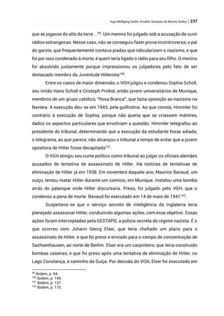 Ingo Wolfgang Sarlet; Arnaldo Sampaio de Morais Godoy | 237
que se jogasse do alto da torre ...99
. Um menino foi julgado sob a acusação de ouvir
rádios estrangeiras. Nesse caso, não se conseguiu fazer prova incontroversa; o pai
do garoto, que frequentemente contava piadas que ridicularizam o nazismo, e que
foi por isso condenado à morte, é quem teria ligado o rádio para seu filho. O menino
foi absolvido justamente porque impressionou os julgadores pelo fato de ser
destacado membro da Juventude Hitlerista100
.
Entre os casos de maior dimensão, o VGH julgou e condenou Sophia Scholl,
seu irmão Hans Scholl e Cristoph Probst, então jovem universitários de Munique,
membros de um grupo católico, “Rosa Branca”, que fazia oposição ao nazismo na
Baviera. A execução deu-se em 1943, pela guilhotina. Ao que consta, Himmler foi
contrário à execução de Sophia, porque não queria que se criassem mártires,
dados os aspectos particulares que envolviam a questão. Himmler telegrafou ao
presidente do tribunal, determinando que a execução da estudante fosse adiada;
o telegrama, ao que parece, não alcançou o tribunal a tempo de evitar que a jovem
opositora de Hitler fosse decapitada101
.
O VGH atingiu seu cume político como tribunal ao julgar os oficiais alemães
acusados de tentativa de assassinato de Hitler. Há notícias de tentativas de
eliminação de Hitler já em 1938. Em novembro daquele ano, Maurice Bavaud, um
suíço, tentou matar Hitler durante um comício, em Munique. Instalou uma bomba
atrás do palanque onde Hitler discursaria. Preso, foi julgado pelo VGH, que o
condenou a pena de morte. Bavaud foi executado em 14 de maio de 1941102.
Suspeitava-se que o serviço secreto de inteligência da Inglaterra teria
planejado assassinar Hitler, conduzindo algumas ações, com esse objetivo. Essas
ações foram interceptadas pela GESTAPO, a polícia secreta do regime nazista. É o
que ocorreu com Johann Georg Elser, que teria chefiado um plano para o
assassinato de Hitler, e que foi preso e enviado para o campo de concentração de
Sachsenhausen, ao norte de Berlim. Elser era um carpinteiro, que teria construído
bombas caseiras, e que foi preso após uma tentativa de eliminação de Hitler, no
Lago Constança, a caminho da Suíça. Por decisão do VGH, Elser foi executado em
99
Ibidem, p. 94.
100
Ibidem, p. 149.
101
Ibidem, p. 137.
102
Ibidem, p. 175.
 