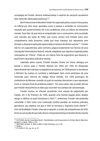 Ingo Wolfgang Sarlet; Arnaldo Sampaio de Morais Godoy | 239
concepção de Freisler, deveria substancializar o espírito do nacional-socialismo
(Den Geist des Nationalsozialismus)110
.
Na Primeira Guerra Mundial Freisler foi capturado pelos russos e ficou preso
na Sibéria por dois anos; aprendeu russo e passou a acreditar no comunismo,
situação que posteriormente lhe criou problemas entre os líderes da Alemanha
nazista. Esse fato, de que teria se simpatizado com o comunismo, teria suscitado
uma aversão, por parte de Hitler, que nunca contou com Freisler entre seus
companheiros mais próximos, ainda que esse maníaco juiz represente sem
dúvidas a obsessiva aplicação apaixonada e maníaca do direito nazista111
. Freisler
não foi um juspositivista; pelo contrário, julgava exatamente nos termos de uma
concepção hermenêutica flexível, volúvel, adaptável, que reputava inspirada pelas
orientações do “Führer”. Pode ser um indício forte de argumento que dissocie o
positivismo da prática judiciária nazista.
Libertado pelos russos, Freisler estudou Direito em Viena, advogou em
Kassel e entrou para o Partido Nazista em 1924; em 1932 foi designado
representante dos nazistas na legislatura prussiana, em 1934 passou a secretariar
o Ministro da Justiça no combate a sabotagem, bem como participou de uma
comissão para reforma do Código Penal Alemão. Em 1942 participou da
conferência de Wansee, ocasião na qual os nazistas discutiram o que reputavam
como a “solução final do problema judaico”. Por essa razão, não se pode afirmar
que Freisler desconhecia os fatos que ocorriam nos campos de concentração.
Freisler morreu no tribunal, presidindo uma sessão de julgamento por
traição, em 3 de fevereiro de 1945, quando uma bomba jogada pelos aliados
atingiu o edifício no qual funcionava o VGH112
. Ambicioso, Freisler não pretendia
consolidar o VGH como uma instituição jurídica paralela ao sistema judiciário
germânico; seu objetivo era que o VGH se tornasse a Suprema Corte Alemã113
.
Com tal finalidade, Freisler lutou para expandir o núcleo de competências do VGH,
firme na convicção de que todo desvio comportamental punível pelo direito nazista
110
RÜTHERS, Bernd. Entartetes Recht- Rechtleheren und Kronjuristen im Dritten Reich, München:
Verlag C. H. Beck, 1989, p. 107.
111
WISTRICH, Robert. S., Who is Who in Nazi Germany, cit., p. 64.
112
Ibidem.
113
Cf. KOCH, H. W., op. cit., p. 47.
 