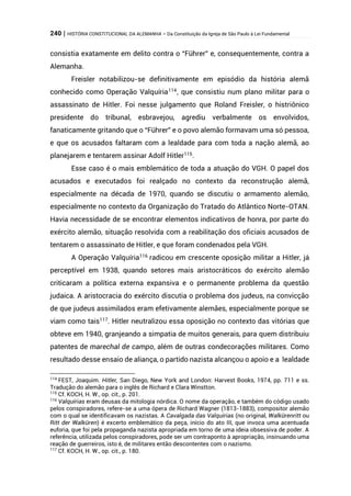 240 | HISTÓRIA CONSTITUCIONAL DA ALEMANHA – Da Constituição da Igreja de São Paulo à Lei Fundamental
consistia exatamente em delito contra o “Führer” e, consequentemente, contra a
Alemanha.
Freisler notabilizou-se definitivamente em episódio da história alemã
conhecido como Operação Valquíria114
, que consistiu num plano militar para o
assassinato de Hitler. Foi nesse julgamento que Roland Freisler, o histriônico
presidente do tribunal, esbravejou, agrediu verbalmente os envolvidos,
fanaticamente gritando que o “Führer” e o povo alemão formavam uma só pessoa,
e que os acusados faltaram com a lealdade para com toda a nação alemã, ao
planejarem e tentarem assinar Adolf Hitler115
.
Esse caso é o mais emblemático de toda a atuação do VGH. O papel dos
acusados e executados foi realçado no contexto da reconstrução alemã,
especialmente na década de 1970, quando se discutiu o armamento alemão,
especialmente no contexto da Organização do Tratado do Atlântico Norte-OTAN.
Havia necessidade de se encontrar elementos indicativos de honra, por parte do
exército alemão, situação resolvida com a reabilitação dos oficiais acusados de
tentarem o assassinato de Hitler, e que foram condenados pela VGH.
A Operação Valquíria116
radicou em crescente oposição militar a Hitler, já
perceptível em 1938, quando setores mais aristocráticos do exército alemão
criticaram a política externa expansiva e o permanente problema da questão
judaica. A aristocracia do exército discutia o problema dos judeus, na convicção
de que judeus assimilados eram efetivamente alemães, especialmente porque se
viam como tais117
. Hitler neutralizou essa oposição no contexto das vitórias que
obteve em 1940, granjeando a simpatia de muitos generais, para quem distribuiu
patentes de marechal de campo, além de outras condecorações militares. Como
resultado desse ensaio de aliança, o partido nazista alcançou o apoio e a lealdade
114
FEST, Joaquim. Hitler, San Diego, New York and London: Harvest Books, 1974, pp. 711 e ss.
Tradução do alemão para o inglês de Richard e Clara Winstton.
115
Cf. KOCH, H. W., op. cit., p. 201.
116
Valquírias eram deusas da mitologia nórdica. O nome da operação, e também do código usado
pelos conspiradores, refere-se a uma ópera de Richard Wagner (1813-1883), compositor alemão
com o qual se identificavam os nazistas. A Cavalgada das Valquírias (no original, Walkürenritt ou
Ritt der Walküren) é excerto emblemático da peça, início do ato III, que invoca uma acentuada
euforia, que foi pela propaganda nazista apropriada em torno de uma ideia obsessiva de poder. A
referência, utilizada pelos conspiradores, pode ser um contraponto à apropriação, insinuando uma
reação de guerreiros, isto é, de militares então descontentes com o nazismo.
117
Cf. KOCH, H. W., op. cit., p. 180.
 