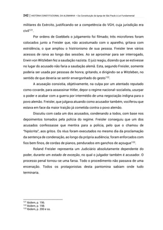 242 | HISTÓRIA CONSTITUCIONAL DA ALEMANHA – Da Constituição da Igreja de São Paulo à Lei Fundamental
militares do Exército, justificando-se a competência do VGH, cuja jurisdição era
civil121
.
Por ordens de Goebbels o julgamento foi filmado; três microfones foram
colocados junto a Freisler que, não acostumado com o aparelho, gritava com
estridência, o que ampliou o histrionismo de sua pessoa. Freisler teve vários
acessos de raiva ao longo das sessões. Ao se aproximar para ser interrogado,
Erwin von Witzleben fez a saudação nazista. O juiz reagiu, dizendo que se estivesse
no lugar do acusado não faria a saudação alemã. Esta, segundo Freisler, somente
poderia ser usada por pessoas de honra; gritando, e dirigindo-se a Witzleben, no
sentido de que deveria se sentir envergonhado do gesto122
.
A acusação consistia, objetivamente, na culpa por um atentado reputado
como covarde, para assassinar Hitler, depor o regime nacional-socialista, usurpar
o poder e acabar com a guerra por intermédio de uma negociação indigna para o
povo alemão. Freisler, que julgava atuando como acusador também, vociferou que
estava em face da maior traição já cometida contra o povo alemão.
Discutiu com cada um dos acusados, condenando a todos, com base nos
depoimentos tomados pela polícia do regime. Freisler conseguiu que um dos
acusados confessasse que mentira para a polícia, pelo que o chamou de
“hipócrita”, aos gritos. Os réus foram executados no mesmo dia da proclamação
da sentença de condenação, ao longo da própria audiência; foram enforcados com
fios bem finos, de cordas de pianos, pendurados em ganchos de açougue123.
Roland Freisler representa um Judiciário absolutamente dependente do
poder, durante um estado de exceção, no qual o julgador também é acusador. O
processo penal tornou-se uma farsa. Todo o procedimento não passava de uma
encenação. Todos os protagonistas desta pantomina sabiam onde tudo
terminaria.
121
Ibidem, p. 196.
122
Ibidem, p. 198.
123
Ibidem, p. 200 e ss.
 