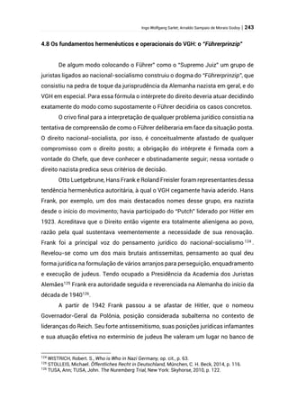 Ingo Wolfgang Sarlet; Arnaldo Sampaio de Morais Godoy | 243
4.8 Os fundamentos hermenêuticos e operacionais do VGH: o “Führerprinzip”
De algum modo colocando o Führer” como o “Supremo Juiz” um grupo de
juristas ligados ao nacional-socialismo construiu o dogma do “Führerprinzip”, que
consistiu na pedra de toque da jurisprudência da Alemanha nazista em geral, e do
VGH em especial. Para essa fórmula o intérprete do direito deveria atuar decidindo
exatamente do modo como supostamente o Führer decidiria os casos concretos.
O crivo final para a interpretação de qualquer problema jurídico consistia na
tentativa de compreensão de como o Führer deliberaria em face da situação posta.
O direito nacional-socialista, por isso, é conceitualmente afastado de qualquer
compromisso com o direito posto; a obrigação do intérprete é firmada com a
vontade do Chefe, que deve conhecer e obstinadamente seguir; nessa vontade o
direito nazista predica seus critérios de decisão.
Otto Luetgebrune, Hans Frank e Roland Freisler foram representantes dessa
tendência hermenêutica autoritária, à qual o VGH cegamente havia aderido. Hans
Frank, por exemplo, um dos mais destacados nomes desse grupo, era nazista
desde o início do movimento; havia participado do “Putch” liderado por Hitler em
1923. Acreditava que o Direito então vigente era totalmente alienígena ao povo,
razão pela qual sustentava veementemente a necessidade de sua renovação.
Frank foi a principal voz do pensamento jurídico do nacional-socialismo 124
.
Revelou-se como um dos mais brutais antissemitas, pensamento ao qual deu
forma jurídica na formulação de vários arranjos para perseguição, enquadramento
e execução de judeus. Tendo ocupado a Presidência da Academia dos Juristas
Alemães125
Frank era autoridade seguida e reverenciada na Alemanha do início da
década de 1940126.
A partir de 1942 Frank passou a se afastar de Hitler, que o nomeou
Governador-Geral da Polônia, posição considerada subalterna no contexto de
lideranças do Reich. Seu forte antissemitismo, suas posições jurídicas infamantes
e sua atuação efetiva no extermínio de judeus lhe valeram um lugar no banco de
124
WISTRICH, Robert. S., Who is Who in Nazi Germany, op. cit., p. 63.
125
STOLLEIS, Michael. Öffentliches Recht in Deutschland, München, C. H. Beck, 2014, p. 116.
126
TUSA, Ann; TUSA, John. The Nuremberg Trial, New York: Skyhorse, 2010, p. 122.
 