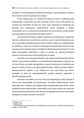 246 | HISTÓRIA CONSTITUCIONAL DA ALEMANHA – Da Constituição da Igreja de São Paulo à Lei Fundamental
Concebeu-se uma definição bem elástica de traição, o que possibilitou o alcance
de um maior número de opositores do regime.
O VGH apelava para um “sentimento intuitivo de povo”, qualificado pela
compreensão irracional de que tudo que fosse contra o povo seria passível de
correção por intermédio da pena de morte. Essa obsessão foi enfatizada por
decisões que penalizavam indistintamente meras tentativas e delitos
consumados; isto é, a intenção de cometimento de crime contra a ordem nazista
seria equivalente ao cometimento do próprio crime139
.
Tal entendimento dirigia a política judiciária, que entendia que o papel dos
tribunais consistia não no controle do executivo, mas em sua fiel observância; por
isso, o que válido especialmente para Frank e Freisler, negava-se a independência
do Judiciário, a quem se incumbia um desempenho pautado pela máxima de que
a dureza com os inimigos do povo resultaria na defesa desse mesmo povo140; uma
lógica maquiavélica estimulava a ação: os juristas do nacional-socialismo
estavam convictos de que os fins justificavam os meios.
Propunha-se a renovação do Direito, a ser substancializada por forte clamor
popular, o que se daria mediante o uso de ferramentas ideológicas. Proclamou-se
um novo Direito, de caráter suprapositivo, no qual se plasmava um dualismo que
opunha o Direito escrito e uma ideia capital de justiça, anterior à ordem estatal e
hierarquicamente superior a ela. Elaborou-se uma nova teoria das fontes,
arraigada na ideia de representatividade popular absoluta, capturada e
decodificada pelo partido.
Construiu-se também uma nova teoria da interpretação, então colocada a
serviço das necessidades dos governantes. Conceitos indeterminados foram
explorados com o objetivo de se aplicar ideais transformadores de Direito. Essas
condições foram recepcionadas e defendidas como reflexo mesmo da ruptura do
sistema constitucional anterior, que não teria se adaptado aos valores e princípios
ideológicos da ordem nacional-socialista141
.
139
Ibidem, p. 81.
140
Ibidem, p. 84.
141
RÜTHERS, Bernd. Entartetes Recht- Rechtleheren und Kronjuristen im Dritten Reich, München:
Verlag C. H. Beck, 1989.
 