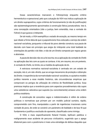 Ingo Wolfgang Sarlet; Arnaldo Sampaio de Morais Godoy | 247
Essas características marcaram o Führerprinzip enquanto critério
hermenêutico e operacional, pelo que a atuação do VGH nos indica a aplicação de
um direito suprapositivo, cujos critérios de funcionamento (e não de justificação)
são epistemologicamente aproximados à construção fática jusnaturalista. Isto é,
uma concepção orientadora (não a justiça, bem entendido, mas a vontade do
Führer) é que guiava o intérprete.
De tal modo, o VGH exemplifica o estado de exceção, ao mesmo tempo em
que rebate a firme ideia de que o juspositivismo fora colocado a serviço da ordem
nacional-socialista, porquanto o tribunal do povo alemão construiu sua pauta de
decisão com base em princípio que exigia do intérprete uma total lealdade às
orientações do partido e do líder, e não de um Direito composto por regras gerais
e abstratas.
A pauta de decisão não era a lei escrita; era a aplicação da vontade do Chefe
na aplicação das leis com as quais se contava. A lei, em resumo, era um pretexto.
A vontade do Chefe, no limite, era a medida da aplicação da lei.
A estrutura normativa nacional-socialista é centrada em um estado de
exceção, isto é, um não-direito, que se arroga mecanismo de proteção e obtenção
do Direito. A experiência da normatividade nacional-socialista, e o putativo modelo
jurídico inerente a esse modelo histórico, são circunstâncias empíricas que
comprovam os perigos da utilização de critérios de flexibilidade jurídica. Essa
premissa implica que a reverência para com aspectos procedimentais não supre
uma substância valorativa que suposta (ou concretamente) ameace uma ordem
política totalitária.
A construção de conceitos vagos e indeterminados é refém de ordens
políticas e normativas que primam por um modelo judicial sumário, rápido,
comprometido com fins, manipulados a partir de ingerências irracionais como
vontade do povo, de onde se constrói um parâmetro de lealdade e de boa-fé que
fundamenta e justifica a exclusão do oponente, classificado como inimigo.
O VGH, e mais especificamente Roland Freisler, tipificam patética e
malignamente esse acidente de percurso civilizatório, sugerindo que o apego
ditatorial para com o positivismo é mais uma estratégia de defesa daqueles que
 