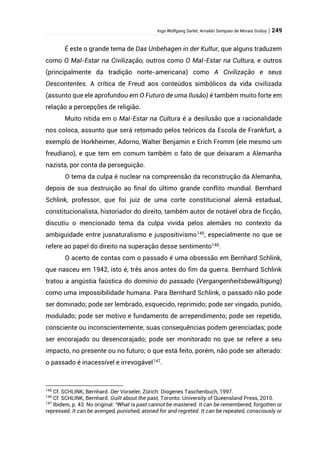 Ingo Wolfgang Sarlet; Arnaldo Sampaio de Morais Godoy | 249
É este o grande tema de Das Unbehagen in der Kultur, que alguns traduzem
como O Mal-Estar na Civilização, outros como O Mal-Estar na Cultura, e outros
(principalmente da tradição norte-americana) como A Civilização e seus
Descontentes. A crítica de Freud aos conteúdos simbólicos da vida civilizada
(assunto que ele aprofundou em O Futuro de uma Ilusão) é também muito forte em
relação a percepções de religião.
Muito nítida em o Mal-Estar na Cultura é a desilusão que a racionalidade
nos coloca, assunto que será retomado pelos teóricos da Escola de Frankfurt, a
exemplo de Horkheimer, Adorno, Walter Benjamin e Erich Fromm (ele mesmo um
freudiano), e que tem em comum também o fato de que deixaram a Alemanha
nazista, por conta da perseguição.
O tema da culpa é nuclear na compreensão da reconstrução da Alemanha,
depois de sua destruição ao final do último grande conflito mundial. Bernhard
Schlink, professor, que foi juiz de uma corte constitucional alemã estadual,
constitucionalista, historiador do direito, também autor de notável obra de ficção,
discutiu o mencionado tema da culpa vivida pelos alemães no contexto da
ambiguidade entre jusnaturalismo e juspositivismo145
, especialmente no que se
refere ao papel do direito na superação desse sentimento146
.
O acerto de contas com o passado é uma obsessão em Bernhard Schlink,
que nasceu em 1942, isto é, três anos antes do fim da guerra. Bernhard Schlink
tratou a angústia faústica do domínio do passado (Vergangenheitsbewältigung)
como uma impossibilidade humana. Para Bernhard Schlink, o passado não pode
ser dominado; pode ser lembrado, esquecido, reprimido; pode ser vingado, punido,
modulado; pode ser motivo e fundamento de arrependimento; pode ser repetido,
consciente ou inconscientemente; suas consequências podem gerenciadas; pode
ser encorajado ou desencorajado; pode ser monitorado no que se refere a seu
impacto, no presente ou no futuro; o que está feito, porém, não pode ser alterado:
o passado é inacessível e irrevogável147
.
145
Cf. SCHLINK, Bernhard. Der Vorseler, Zürich: Diogenes Taschenbuch, 1997.
146
Cf. SCHLINK, Bernhard. Guilt about the past, Toronto: University of Queensland Press, 2010.
147
Ibidem, p. 43. No original: “What is past cannot be mastered. It can be remembered, forgotten or
repressed. It can be avenged, punished, atoned for and regreted. It can be repeated, consciously or
 