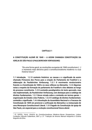 CAPÍTULO 1
A CONSTITUIÇÃO ALEMÃ DE 1849 – A ASSIM CHAMADA CONSTITUIÇÃO DA
IGREJA DE SÃO PAULO (PAULSKIRCHEN VERFASSUNG)
“De uma forma geral, as revoluções europeias de 1848 constituíram (...)
o momento mais decisivo para o constitucionalismo moderno e a sua
história futura”1
.
1.1 Introdução. 1.2 O contexto histórico: as causas e o significado da assim
chamada Primavera dos Povos para a criação do Parlamento de Frankfurt e a
elaboração da Paulskirchen Verfassung. 1.2.1 O movimento revolucionário
francês e a Constituição de 1848 e os seus reflexos na Alemanha. 1.2.2 Algumas
notas a respeito da formação do parlamento de Frankfurt e dos debates ao longo
do processo constituinte. 1.3 O conteúdo paradigmático do texto aprovado, mas
não implementado, da Paulskirchen Verfassung, com destaque para o catálogo de
direitos fundamentais. 1.3.1 Breve mirada sobre o conteúdo em termos gerais –
organização do Estado e dos Poderes. 1.3.2 O catálogo de direitos fundamentais:
conteúdo e significado. 1.4 A dissolução da Assembleia Nacional e o fracasso da
Constituição de 1849 em promover a unificação da Alemanha e a instauração de
uma Monarquia Constitucional Liberal. 1.5 O legado da Constituição da Igreja de
São Paulo, em especial para a evolução constitucional futura alemã
1
Cf. DIPPEL, Horst. História do Constitucionalismo Moderno-Novas Perspectivas, Lisboa:
Fundação Calouste Gulbenkian, 2007, p. 27. Tradução de Antonio Manuel Hespanha e Cristina
Nogueira da Silva.
 