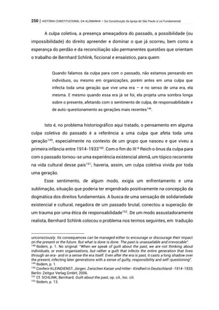 250 | HISTÓRIA CONSTITUCIONAL DA ALEMANHA – Da Constituição da Igreja de São Paulo à Lei Fundamental
A culpa coletiva, a presença ameaçadora do passado, a possibilidade (ou
impossibilidade) do direito apreender e dominar o que já ocorreu, bem como a
esperança do perdão e da reconciliação são permanentes questões que orientam
o trabalho de Bernhard Schlink, ficcional e ensaístico, para quem:
Quando falamos da culpa para com o passado, não estamos pensando em
indivíduos, ou mesmo em organizações, porém antes em uma culpa que
infecta toda uma geração que vive uma era – e no senso de uma era, ela
mesma. E mesmo quando essa era já se foi, ela projeta uma sombra longa
sobre o presente, afetando com o sentimento de culpa, de responsabilidade e
de auto-questionamento as gerações mais recentes148
.
Isto é, no problema historiográfico aqui tratado, o pensamento em alguma
culpa coletiva do passado é a referência a uma culpa que afeta toda uma
geração149
, especialmente no contexto de um grupo que nasceu e que viveu a
primeira infância entre 1914-1933150
. Com o fim do III º Reich o ônus da culpa para
com o passado tornou-se uma experiência existencial alemã, um tópico recorrente
na vida cultural desse país151
; haveria, assim, um culpa coletiva vivida por toda
uma geração.
Esse sentimento, de algum modo, exigia um enfrentamento e uma
sublimação, situação que poderia ter engendrado positivamente na concepção da
dogmática dos direitos fundamentais. A busca de uma sensação de solidariedade
existencial e cultural, negadora de um passado brutal, conectou a superação de
um trauma por uma ética de responsabilidade152
. De um modo assustadoramente
realista, Bernhard Schlink colocou o problema nos termos seguintes, em tradução
unconsciously. Its consequences can be managed either to encourage or discourage their impact
on the present or the future. But what is done is done. The past is unassailable and irrevocable”.
148
Ibidem, p. 1. No original: “When we speak of guilt about the past, we are not thinking about
individuals, or even organisations, but rather a guilt that infects the entire generation that lives
through an era- and in a sense the era itself. Even after the era is past, it casts a long shadow over
the present, infecting later generations with a sense of guilty, responsibility and self-questioning”.
149
Ibidem, p. 1.
150
Conferir KLEINDIENST, Jürgen. Zwischen Kaiser und Hitler- Kindheit in Deutschland- 1914-1933,
Berlin: Zeitgur Verlag GmbH, 2006.
151
Cf. SCHLINK, Bernhard. Guilt about the past, op. cit., loc. cit.
152
Ibidem, p. 13.
 