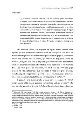 Ingo Wolfgang Sarlet; Arnaldo Sampaio de Morais Godoy | 251
livre nossa:
(...) Os crimes cometidos antes de 1945 não incluem apenas executores,
incitadores e praticantes de atos acessórios; houve também aqueles que eram
completamente capazes de resistência e oposição, mas que nada fizeram.
Depois que foram cometidos havia a possibilidade de se manter ou se retirar
a solidariedade para com esses crimes. Os criminosos e aqueles que de algum
modo estavam envolvidos tinham a possibilidade de se manter no círculo
daqueles que eram solidários com os crimes, ou se retirar desses grupos. Uma
perspectiva histórico-jurídica demonstra que os atos de recusa de renúncia,
de recusa de julgamento ou de recusa de repúdio carrega uma culpa própria
em si mesma153
.
Para Bernhard Schlink, são culpados, de alguma forma, também todos
aqueles que não ofereceram nenhuma forma de oposição 154
. Em passo de
marcante relato geracional, Schlink lembrou que fazia de um grupo de pessoas que
nasceu nos últimos anos da guerra, que cresceu na República Federal da
Alemanha, que junto com esse grupo passou por um mundo intato da década de
1950, que se cansaram dessa estabilidade e dessa mesmice e se rebelaram na
década de 1960, quando se politizaram, que na década de 1970 esse grupo
avançou na vida profissional, e que na década de 1990 esse grupo alcançou
importantes postos na política, no governo, na economia, na educação e na mídia;
em poucos anos, arrematou Schlink, sua estrela deixaria de brilhar...155
.
O passado teria dimensionado o modo como a geração de Schlink
compreenderia a liberdade, a igualdade e um sistema justo de governo156; e foi
essa geração que esteve à frente do Tribunal Constitucional, dos postos mais
153
Ibidem, p. 15. No original: “(…) The crimes committed before 1945 did not include only
perpetrators, inciters, and acessories to the crimes: there were also those who were fully capable
of resistance and opposition but did nothing. After the crimes had been committed it was possible
to either maintain or withdraw solidarity fom them. The perpetrators and those who were implicated
in one way or another in the crimes could have either remained within the circle of solidarity or have
been cast out of it. The legal historical perspective shows that the act of not renouncing, not judging
and not repudiating carries its own guilty with it”.
154
Ibidem, p. 17.
155
Ibidem, p. 23.
156
Ibidem, p. 24.
 