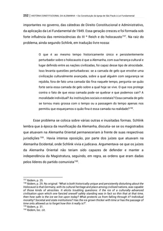 252 | HISTÓRIA CONSTITUCIONAL DA ALEMANHA – Da Constituição da Igreja de São Paulo à Lei Fundamental
importantes no governo, das cátedras de Direito Constitucional e Administrativo,
da aplicação da Lei Fundamental de 1949. Essa geração cresceu e foi formada sob
forte influência das reminiscências do III º Reich e do holocausto157
. Na raiz do
problema, ainda segundo Schlink, em tradução livre nossa:
O que é ao mesmo tempo historicamente único e persistentemente
perturbador sobre o holocausto é que a Alemanha, com sua herança cultural e
lugar definido entre as nações civilizadas, foi capaz desse tipo de atrocidade.
Isso levanta questões perturbadoras: se a camada de gelo que envolve uma
civilização culturalmente avançada, sobre a qual alguém com segurança se
rejubila, fora de fato uma camada tão fina naquele tempo, pergunta-se quão
forte seria essa camada de gelo sobre a qual hoje se vive. O que nos protege
contra o fato de que essa camada pode-se quebrar e que podemos cair? A
moralidade individual? As instituições sociais e estatais? Essa camada de gelo
se tornou mais grossa com o tempo ou a passagem do tempo apenas nos
permitiu que esqueçamos o quão fina é essa camada na realidade?158
.
Esse problema se coloca sobre várias outras e inusitadas formas. Schlink
lembra que à época da reunificação da Alemanha, discutia-se se os magistrados
que atuavam na Alemanha Oriental permaneceriam à frente de suas respectivas
jurisdições 159 . Havia intensa oposição, por parte dos juízes que atuavam na
Alemanha Ocidental, onde Schlink vivia e judicava. Argumentava-se que os juízes
da Alemanha Oriental não teriam sido capazes de defender e manter a
independência da Magistratura, seguindo, em regra, as ordens que eram dadas
pelos líderes do partido comunista160
.
157
Ibidem, p. 25.
158
Ibidem, p. 29. No original: “What is both historically unique and persistently disturbing about the
Holocaust is that Germany, with its cultural heritage and place among civilised nations, was capable
of those kinds of atrocities. It elicits troubling questions: if the ice of a culturally-advanced
civilisation upon which one fancied oneself safely standing was in fact so thin that at that time,
then how safe is the ice we live upon today? What protects us from falling through it? Individual
morality? Societal and state institutions? Has the ice grown thicker with time or has the passage of
time onlu allowed us to forget how thin it really is?”.
159
Ibidem, p. 31.
160
Ibidem, loc. cit.
 