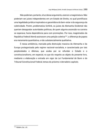 Ingo Wolfgang Sarlet; Arnaldo Sampaio de Morais Godoy | 253
Não poderiam, portanto, à luz desse argumento, exercer a magistratura. Não
poderiam ser juízes independentes em um Estado de Direito, no qual pontificava
uma legalidade jurídica inspiradora e garantidora do bem-estar e da segurança da
coletividade. Porém, problematiza Schlink, os juízes da Alemanha Ocidental não
queriam desagradar autoridades políticas, de quem alguma ascensão na carreira
se esperava; havia dependência para com promoções. Por isso, magistrados da
República Federal Alemã assinaram uma petição coletiva161
; a diferença de papeis
era meramente quantitativa, e não substancialmente qualitativa.
É nessa ambiência, marcada pela destruição massiva da Alemanha e da
Europa protagonizada pelo regime nacional-socialista, e caracterizada por tais
perplexidades e dilemas, que acaba por se refundar o Estado e o
constitucionalismo, em especial, no que diz respeito ao objeto do presente livro,
mediante a elaboração e entrada em vigor da Lei Fundamental de Bonn e do
Tribunal Constitucional Federal, temas do próximo e derradeiro capítulo.
161
Ibidem, loc. cit.
 