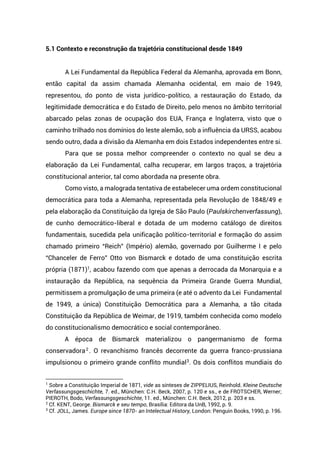 5.1 Contexto e reconstrução da trajetória constitucional desde 1849
A Lei Fundamental da República Federal da Alemanha, aprovada em Bonn,
então capital da assim chamada Alemanha ocidental, em maio de 1949,
representou, do ponto de vista jurídico-político, a restauração do Estado, da
legitimidade democrática e do Estado de Direito, pelo menos no âmbito territorial
abarcado pelas zonas de ocupação dos EUA, França e Inglaterra, visto que o
caminho trilhado nos domínios do leste alemão, sob a influência da URSS, acabou
sendo outro, dada a divisão da Alemanha em dois Estados independentes entre si.
Para que se possa melhor compreender o contexto no qual se deu a
elaboração da Lei Fundamental, calha recuperar, em largos traços, a trajetória
constitucional anterior, tal como abordada na presente obra.
Como visto, a malograda tentativa de estabelecer uma ordem constitucional
democrática para toda a Alemanha, representada pela Revolução de 1848/49 e
pela elaboração da Constituição da Igreja de São Paulo (Paulskirchenverfassung),
de cunho democrático-liberal e dotada de um moderno catálogo de direitos
fundamentais, sucedida pela unificação político-territorial e formação do assim
chamado primeiro “Reich” (Império) alemão, governado por Guilherme I e pelo
“Chanceler de Ferro” Otto von Bismarck e dotado de uma constituição escrita
própria (1871)1
, acabou fazendo com que apenas a derrocada da Monarquia e a
instauração da República, na sequência da Primeira Grande Guerra Mundial,
permitissem a promulgação de uma primeira (e até o advento da Lei Fundamental
de 1949, a única) Constituição Democrática para a Alemanha, a tão citada
Constituição da República de Weimar, de 1919, também conhecida como modelo
do constitucionalismo democrático e social contemporâneo.
A época de Bismarck materializou o pangermanismo de forma
conservadora2
. O revanchismo francês decorrente da guerra franco-prussiana
impulsionou o primeiro grande conflito mundial3
. Os dois conflitos mundiais do
1
Sobre a Constituição Imperial de 1871, vide as sínteses de ZIPPELIUS, Reinhold. Kleine Deutsche
Verfassungsgeschichte, 7. ed., München: C.H. Beck, 2007, p. 120 e ss., e de FROTSCHER, Werner;
PIEROTH, Bodo, Verfassungsgeschichte, 11. ed., München: C.H. Beck, 2012, p. 203 e ss.
2
Cf. KENT, George. Bismarck e seu tempo, Brasília: Editora da UnB, 1992, p. 9.
3
Cf. JOLL, James. Europe since 1870- an Intelectual History, London: Penguin Books, 1990, p. 196.
 