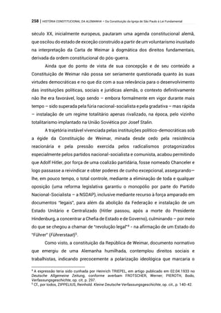 258 | HISTÓRIA CONSTITUCIONAL DA ALEMANHA – Da Constituição da Igreja de São Paulo à Lei Fundamental
século XX, inicialmente europeus, pautaram uma agenda constitucional alemã,
que oscilou do estado de exceção construído a partir de um voluntarismo inusitado
na interpretação da Carta de Weimar à dogmática dos direitos fundamentais,
derivada da ordem constitucional do pós-guerra.
Ainda que do ponto de vista de sua concepção e de seu conteúdo a
Constituição de Weimar não possa ser seriamente questionada quanto às suas
virtudes democráticas e no que diz com a sua relevância para o desenvolvimento
das instituições políticas, sociais e jurídicas alemãs, o contexto definitivamente
não lhe era favorável, logo sendo – embora formalmente em vigor durante mais
tempo – sido superada pela fúria nacional-socialista e pela gradativa – mas rápida
– instalação de um regime totalitário apenas rivalizado, na época, pelo vizinho
totalitarismo implantado na União Soviética por Josef Stalin.
A trajetória instável vivenciada pelas instituições político-democráticas sob
a égide da Constituição de Weimar, minada desde cedo pela resistência
reacionária e pela pressão exercida pelos radicalismos protagonizados
especialmente pelos partidos nacional-socialista e comunista, acabou permitindo
que Adolf Hitler, por força de uma coalizão partidária, fosse nomeado Chanceler e
logo passasse a reivindicar e obter poderes de cunho excepcional, assegurando—
lhe, em pouco tempo, o total controle, mediante a eliminação de toda e qualquer
oposição (uma reforma legislativa garantiu o monopólio por parte do Partido
Nacional-Socialista – a NSDAP), inclusive mediante recurso à força amparado em
documentos “legais”, para além da abolição da Federação e instalação de um
Estado Unitário e Centralizado (Hitler passou, após a morte do Presidente
Hindenburg, a concentrar a Chefia de Estado e de Governo), culminando – por meio
do que se chegou a chamar de “revolução legal”4 - na afirmação de um Estado do
“Führer” (Führerstaat)5
.
Como visto, a constituição da República de Weimar, documento normativo
que emergiu de uma Alemanha humilhada, contemplou direitos sociais e
trabalhistas, indicando precocemente a polarização ideológica que marcaria o
4
A expressão teria sido cunhada por Heinrich TRIEPEL, em artigo publicado em 02.04.1933 no
Deutsche Allgemeine Zeitung, conforme averbam FROTSCHER, Werner; PIEROTH, Bodo,
Verfassungsgeschichte, op. cit. p. 297.
5
Cf., por todos, ZIPPELIUS, Reinhold. Kleine Deutsche Verfassungsgeschichte, op. cit., p. 140-42.
 