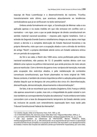 Ingo Wolfgang Sarlet; Arnaldo Sampaio de Morais Godoy | 259
expurgo de Rosa Luxemburgo e o desenvolvimento do nazismo. Triunfou
transitoriamente este último, que acentuou absurdamente as tendências
centralizadoras que já se verificavam no texto weimariano6
.
Embora ainda formalmente em vigor, a Constituição de Weimar valia e era
aplicada apenas e na exata medida em que não entrasse em conflito com a
normativa – em rigor, com o que se pode designar de direito constitucional em
sentido material nacional-socialista – imposta pelo regime totalitário. Com a
eclosão da Segunda Grande Guerra o totalitarismo chegou ao seu ápice, mas logo
vieram a derrota e a completa destruição do Estado Nacional-Socialista e da
própria Alemanha, visto que com a ocupação aliada e com a divisão do território
do antigo “Reich”, a própria identidade alemã como um Estado soberano entrou
em um período de suspensão.
Ao fim e ao cabo, o Reich dos 1000 anos, como profetizado pelos líderes
nacional-socialistas, não passou de 12. O pesadelo nazista deixou com sua
débâcle uma ruptura na política internacional, que ainda precisou de meio século
para se rearticular. Com o término da guerra viveu-se época de transição, marcada
pela ocupação dos exércitos aliados, e pela reelaboração de conteúdos
conceituais constitucionais, que foram plasmados no texto original de 1949.
Nesse contexto, é também de cimeira importância referir a adoção pelas potências
aliadas daquilo que se designou de uma política dos cinco d’s: desmilitarização,
desnazificação, democratização, desarmamento e descentralização7.
De fato, é de se reconhecer que os aliados (Inglaterra, EUA, França e URSS)
não apenas assumiram o poder, mas sim, a integralidade do poder estatal e com
isso também as correspondentes funções da soberania,8
muito embora nem todos
concordem com a tese do desaparecimento temporário do Estado alemão como
tal, inclusive de acordo com entendimento expressado bem mais tarde pelo
Tribunal Constitucional Federal da Alemanha9
.
6
Cf. DAVID, Claude. Hitler et le Nazisme, Paris: PUF, 1991, p. 69.
7
Cf. O´DOCHARTAIGH, Pól. Germany since 1945, New York: Palgrave Macmillan, 2004, p. 5.
8
Cf., por todos, FROTSCHER, Werner; PIEROTH, Bodo, Verfassungsgeschichte, op. cit., p. 342.
9
Vide aqui também as referências de FROTSCHER, Werner; PIEROTH, Bodo,
Verfassungsgeschichte, op. cit., p. 344, destacando-se os argumentos de que mesmo a capitulação
incondicional das forças armadas e a ocupação do território não equivalem a um desaparecimento
do Estado e mesmo das funções da soberania (ainda que fortemente impactadas), por outro lado,
 