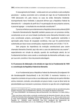 260 | HISTÓRIA CONSTITUCIONAL DA ALEMANHA – Da Constituição da Igreja de São Paulo à Lei Fundamental
O ressurgimento do Estado – ainda assim em um contexto e sob condições
peculiares – acabou ocorrendo com a entrada em vigor da Lei Fundamental de
1949 (doravante LF), pelo menos no caso da então Alemanha Ocidental.
Acompanhando Hans Vorländer, é plausível afirmar que a República Federal da
Alemanha foi – a despeito do perfil da LF na percepção de seus próprios autores,
é possível agregar - o resultado de uma decisão constituinte10
.
É preciso enfatizar que evidentemente a República Democrática Alemã (DDR
– Deutsche Demokratische Republik) também passou por um processo similar,
constituindo-se em um novo Estado (conhecido como Alemanha Oriental) e com
uma constituição própria, promulgada em 7.10.49, igualmente submetida à
aprovação pelas forças de ocupação soviéticas, mas que foi posteriormente
substituída por duas novas constituições, respectivamente, em 6.4.68 e 7.10.74.
Sem prejuízo da importância da evolução constitucional para assim
chamada Alemanha Oriental, aqui não será o caso de adentrarmos seu exame11
,
especialmente em virtude da adoção, quando da reunificação alemã, da Lei
Fundamental de Bonn como sendo a constituição da Alemanha unificada, o que,
por sua vem, constitui o foco da presente abordagem.
5.2 O processo de elaboração e de entrada em vigor da Lei Fundamental de 1949
e a constituição da República Federal da Alemanha
A Lei Fundamental para a República Federal da Alemanha (Grundgesetz für
die Bundesrepublik Deutschland) é de 24.5.1949. O momento histórico e o
respectivo contexto em que se deu a sua elaboração, embora já em parte referidos
acima, merecem, contudo, uma atenção um pouco maior, o que se deve tanto às
peculiaridades que marcaram o processo, inclusive no que diz com a legitimação
decisiva a circunstância de que o território alemão não foi anexado (a não ser parcialmente) pelos
Estados vitoriosos, não se estabelecendo, ademais, uma relação de absoluta submissão.
10
Cf. Hans VORLÄNDER. Die Verfassung. Idee und Geschichte, 2 ed., München: C.H. Beck, 2004, p.
78.
11
Para uma breve notícia sobre a evolução constitucional da Alemanha Oriental, vide, por todos,
ZIPPELIUS, Reinhold, Kleine Deutsche Verfassungsgeschichte, op. cit., p. 156 e ss, bem como, com
já maior desenvolvimento, BRUNNER, Georg. Das Staatsrecht der Deutschen Demokratischen
Republik. In: ISENSEE, Josef; KIRCHHOF, Paul (Ed.). Handbuch des Staatsrechts der
Bundesrepublik Deutschland, vol. I, 3. ed., Heidelberg: C.F. Müller, 2003, pp. 531-596.
 