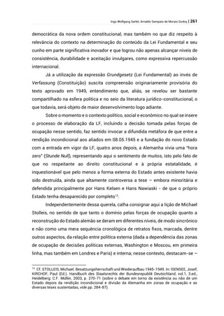 Ingo Wolfgang Sarlet; Arnaldo Sampaio de Morais Godoy | 261
democrática da nova ordem constitucional, mas também no que diz respeito à
relevância do contexto na determinação do conteúdo da Lei Fundamental e seu
cunho em parte significativa inovador e que logrou não apenas alcançar níveis de
consistência, durabilidade e aceitação invulgares, como expressiva repercussão
internacional.
Já a utilização da expressão Grundgesetz (Lei Fundamental) ao invés de
Verfassung (Constituição) suscita compreensão originariamente provisória do
texto aprovado em 1949, entendimento que, aliás, se revelou ser bastante
compartilhado na esfera política e no seio da literatura jurídico-constitucional, o
que todavia, será objeto de maior desenvolvimento logo adiante.
Sobre o momento e o contexto político, social e econômico no qual se insere
o processo de elaboração da LF, incluindo a decisão tomada pelas forças de
ocupação nesse sentido, faz sentido invocar a difundida metáfora de que entre a
rendição incondicional aos aliados em 08.05.1945 e a fundação do novo Estado
com a entrada em vigor da LF, quatro anos depois, a Alemanha vivia uma “hora
zero” (Stunde Null), representando aqui o sentimento de muitos, isto pelo fato de
que no respeitante ao direito constitucional e à própria estatalidade, é
inquestionável que pelo menos a forma externa do Estado antes existente havia
sido destruída, ainda que altamente controversa a tese – embora minoritária e
defendida principalmente por Hans Kelsen e Hans Nawiaski - de que o próprio
Estado tenha desaparecido por completo12
.
Independentemente dessa querela, calha consignar aqui a lição de Michael
Stolleis, no sentido de que tanto o domínio pelas forças de ocupação quanto a
reconstrução do Estado alemão se deram em diferentes níveis, de modo sincrônico
e não como uma mera sequência cronológica de retratos fixos, marcada, dentre
outros aspectos, da relação entre política externa (dada a dependência das zonas
de ocupação de decisões políticas externas, Washington e Moscou, em primeira
linha, mas também em Londres e Paris) e interna; nesse contexto, destacam-se –
12
Cf. STOLLEIS, Michael. Besatzungsherrschaft und Wiederaufbau 1945-1949. In: ISENSEE, Josef;
KIRCHOF, Paul (Ed.). Handbuch des Staatsrechts der Bundesrepublik Deutschland, vol.1, 3.ed.,
Heidelberg: C.F. Müller, 2003, p. 270-71 (sobre o debate em torno da existência ou não de um
Estado depois da rendição incondicional e divisão da Alemanha em zonas de ocupação e as
diversas teses sustentadas, vide pp. 284-87).
 