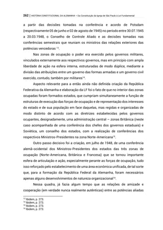 262 | HISTÓRIA CONSTITUCIONAL DA ALEMANHA – Da Constituição da Igreja de São Paulo à Lei Fundamental
a partir das decisões tomadas na conferência e acordo de Potsdam
(respectivamente 05 de junho e 02 de agosto de 1945) no período entre 30.07.1945
a 20.03.1948, o Conselho de Controle Aliado e as decisões tomadas nas
conferências semestrais que reuniam os ministros das relações exteriores das
potências vencedoras 13
.
Nas zonas de ocupação o poder era exercido pelos governos militares,
vinculados externamente aos respectivos governos, mas em princípio com ampla
liberdade de ação na esfera interna, estruturadas de modo dúplice, mediante a
divisão das atribuições entre um governo das formas armadas e um governo civil
exercido, contudo, também por militares14
.
Aspecto relevante para a então ainda não definida criação da República
Federativa da Alemanha e elaboração da LF foi o fato de que no interior das zonas
ocupadas foram formados estados, que cumpriam simultaneamente a função de
estruturas de execução das forças de ocupação e de representação dos interesses
do estado e de sua população em face daquelas, mas regidas e organizadas de
modo distinto de acordo com as diretrizes estabelecidas pelos governos
ocupantes, designadamente, uma administração central – zonas Britânica (neste
caso acompanhada de uma conferência dos chefes dos governos estaduais) e
Soviética, um conselho dos estados, com a realização de conferências dos
respectivos Ministros-Presidentes na zona Norte-Americana15
.
Outro passo decisivo foi a criação, em julho de 1948, de uma conferência
alemã-ocidental dos Ministros-Presidentes dos estados das três zonas de
ocupação (Norte-Americana, Britânica e Francesa) que se tornou importante
esfera de articulação e ação, especialmente perante as forças de ocupação, tudo
isso reforçado pelo estabelecimento de uma área econômica unificada, de tal sorte
que, para a formação da República Federal da Alemanha, foram necessários
apenas alguns desenvolvimentos de natureza organizacional16
.
Nessa quadra, já fazia algum tempo que as relações de amizade e
cooperação (em verdade nunca realmente autênticas) entre as potências aliadas
13
Ibidem, p. 273.
14
Ibidem, p. 273.
15
Ibidem, p. 273.
16
Ibidem, p. 273.
 