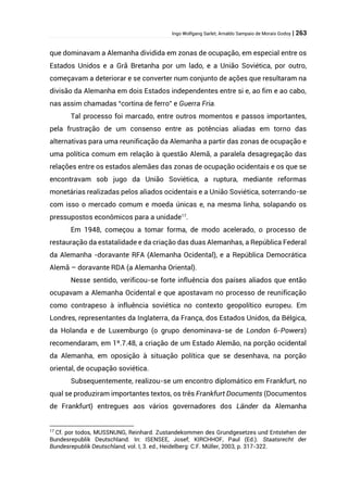 Ingo Wolfgang Sarlet; Arnaldo Sampaio de Morais Godoy | 263
que dominavam a Alemanha dividida em zonas de ocupação, em especial entre os
Estados Unidos e a Grã Bretanha por um lado, e a União Soviética, por outro,
começavam a deteriorar e se converter num conjunto de ações que resultaram na
divisão da Alemanha em dois Estados independentes entre si e, ao fim e ao cabo,
nas assim chamadas “cortina de ferro” e Guerra Fria.
Tal processo foi marcado, entre outros momentos e passos importantes,
pela frustração de um consenso entre as potências aliadas em torno das
alternativas para uma reunificação da Alemanha a partir das zonas de ocupação e
uma política comum em relação à questão Alemã, a paralela desagregação das
relações entre os estados alemães das zonas de ocupação ocidentais e os que se
encontravam sob jugo da União Soviética, a ruptura, mediante reformas
monetárias realizadas pelos aliados ocidentais e a União Soviética, soterrando-se
com isso o mercado comum e moeda únicas e, na mesma linha, solapando os
pressupostos econômicos para a unidade17
.
Em 1948, começou a tomar forma, de modo acelerado, o processo de
restauração da estatalidade e da criação das duas Alemanhas, a República Federal
da Alemanha -doravante RFA (Alemanha Ocidental), e a República Democrática
Alemã – doravante RDA (a Alemanha Oriental).
Nesse sentido, verificou-se forte influência dos países aliados que então
ocupavam a Alemanha Ocidental e que apostavam no processo de reunificação
como contrapeso à influência soviética no contexto geopolítico europeu. Em
Londres, representantes da Inglaterra, da França, dos Estados Unidos, da Bélgica,
da Holanda e de Luxemburgo (o grupo denominava-se de London 6-Powers)
recomendaram, em 1º.7.48, a criação de um Estado Alemão, na porção ocidental
da Alemanha, em oposição à situação política que se desenhava, na porção
oriental, de ocupação soviética.
Subsequentemente, realizou-se um encontro diplomático em Frankfurt, no
qual se produziram importantes textos, os três Frankfurt Documents (Documentos
de Frankfurt) entregues aos vários governadores dos Länder da Alemanha
17
Cf. por todos, MUSSNUNG, Reinhard. Zustandekommen des Grundgesetzes und Entstehen der
Bundesrepublik Deutschland. In: ISENSEE, Josef; KIRCHHOF, Paul (Ed.). Staatsrecht der
Bundesrepublik Deutschland, vol. I, 3. ed., Heidelberg: C.F. Müller, 2003, p. 317-322.
 