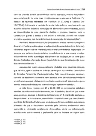 Ingo Wolfgang Sarlet; Arnaldo Sampaio de Morais Godoy | 265
cerca de um mês e meio, para deliberar sobre a aceitação, ou não, dos poderes
para a elaboração de uma nova constituição para a Alemanha Ocidental. Por
ocasião de reuniões realizadas em Frankfurt (01.07.1948) e Koblenz (08-
10.07.1948), foi tomada a decisão de aceitar tais poderes, mas buscando, ao
máximo, resistir no tocante à instituição em definitivo de um novo Estado, dadas
as circunstâncias de uma Alemanha dividida e ocupada, devendo tanto a
Constituição quanto o Estado a ser criado e instituído, assumir um caráter
provisório vinculado e de duração limitada à manutenção de tais condições21
.
Na esteira dessa deliberação, foi proposta aos aliados a elaboração apenas
de uma Lei Fundamental (e não de uma Constituição no sentido próprio do termo),
solicitando dispensa de um referendo popular direto, submetendo a aprovação tão
somente aos parlamentos dos estados e condicionando a sua entrada em vigor
exclusivamente a uma autorização dos governos de ocupação, de tal sorte que a
decisão final sobre a formação de um Estado federal e sua Constituição não fosse
dos alemães ocidentais 22
.
As propostas foram substancialmente refutadas pelos governos militares,
que, de início, apenas acolheram o desejo de designar a Assembleia Constituinte
de Conselho Parlamentar (Parlamentarischer Rat), cujos integrantes deveriam,
contudo, ser escolhidos livremente pelos estados, além da indispensabilidade de
um referendo popular relativamente ao texto constitucional, assumindo o povo
alemão a responsabilidade pela sua constituição e pelo novo Estado23
.
À vista disso, reunidos em 21 e 22.07.1948, os governantes estaduais
alemães, reunidos no Palácio Niederwald, em Rüdesheim, decidiram por aceitar
ainda assim os poderes e diretrizes do Documento nº 1, mantendo, contudo, a
designação de Lei Fundamental, assumindo o compromisso de que a escolha dos
membros do Conselho Parlamentar se daria na esfera dos estados, ademais da
promessa de que o documento aprovado pelo Conselho Parlamentar seria
submetido à ratificação amplamente democrática, direta ou indiretamente,
manifestando expressamente a preferência pela via indireta, ou sejam pelos
21
Ibidem, p. 324.
22
Ibidem, p. 325.
23
Ibidem, p. 325.
 