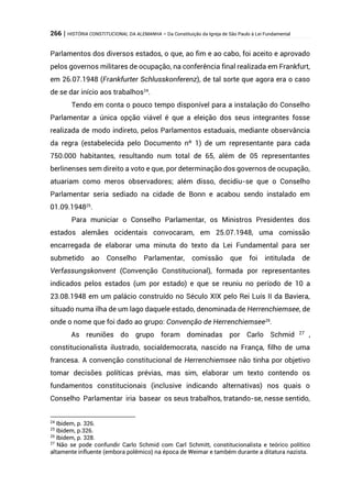 266 | HISTÓRIA CONSTITUCIONAL DA ALEMANHA – Da Constituição da Igreja de São Paulo à Lei Fundamental
Parlamentos dos diversos estados, o que, ao fim e ao cabo, foi aceito e aprovado
pelos governos militares de ocupação, na conferência final realizada em Frankfurt,
em 26.07.1948 (Frankfurter Schlusskonferenz), de tal sorte que agora era o caso
de se dar início aos trabalhos24
.
Tendo em conta o pouco tempo disponível para a instalação do Conselho
Parlamentar a única opção viável é que a eleição dos seus integrantes fosse
realizada de modo indireto, pelos Parlamentos estaduais, mediante observância
da regra (estabelecida pelo Documento nº 1) de um representante para cada
750.000 habitantes, resultando num total de 65, além de 05 representantes
berlinenses sem direito a voto e que, por determinação dos governos de ocupação,
atuariam como meros observadores; além disso, decidiu-se que o Conselho
Parlamentar seria sediado na cidade de Bonn e acabou sendo instalado em
01.09.194825
.
Para municiar o Conselho Parlamentar, os Ministros Presidentes dos
estados alemães ocidentais convocaram, em 25.07.1948, uma comissão
encarregada de elaborar uma minuta do texto da Lei Fundamental para ser
submetido ao Conselho Parlamentar, comissão que foi intitulada de
Verfassungskonvent (Convenção Constitucional), formada por representantes
indicados pelos estados (um por estado) e que se reuniu no período de 10 a
23.08.1948 em um palácio construído no Século XIX pelo Rei Luís II da Baviera,
situado numa ilha de um lago daquele estado, denominada de Herrenchiemsee, de
onde o nome que foi dado ao grupo: Convenção de Herrenchiemsee26
.
As reuniões do grupo foram dominadas por Carlo Schmid 27
,
constitucionalista ilustrado, socialdemocrata, nascido na França, filho de uma
francesa. A convenção constitucional de Herrenchiemsee não tinha por objetivo
tomar decisões políticas prévias, mas sim, elaborar um texto contendo os
fundamentos constitucionais (inclusive indicando alternativas) nos quais o
Conselho Parlamentar iria basear os seus trabalhos, tratando-se, nesse sentido,
24
Ibidem, p. 326.
25
Ibidem, p.326.
26
Ibidem, p. 328.
27
Não se pode confundir Carlo Schmid com Carl Schmitt, constitucionalista e teórico político
altamente influente (embora polêmico) na época de Weimar e também durante a ditatura nazista.
 