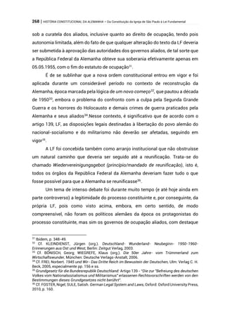 268 | HISTÓRIA CONSTITUCIONAL DA ALEMANHA – Da Constituição da Igreja de São Paulo à Lei Fundamental
sob a curatela dos aliados, inclusive quanto ao direito de ocupação, tendo pois
autonomia limitada, além do fato de que qualquer alteração do texto da LF deveria
ser submetida à aprovação das autoridades dos governos aliados, de tal sorte que
a República Federal da Alemanha obteve sua soberania efetivamente apenas em
05.05.1955, com o fim do estatuto de ocupação31
.
É de se sublinhar que a nova ordem constitucional entrou em vigor e foi
aplicada durante um considerável período no contexto de reconstrução da
Alemanha, época marcada pela lógica de um novo começo32
, que pautou a década
de 195033
, embora o problema do confronto com a culpa pela Segunda Grande
Guerra e os horrores do Holocausto e demais crimes de guerra praticados pela
Alemanha e seus aliados34
.Nesse contexto, é significativo que de acordo com o
artigo 139, LF, as disposições legais destinadas à libertação do povo alemão do
nacional-socialismo e do militarismo não deverão ser afetadas, seguindo em
vigor35
.
A LF foi concebida também como arranjo institucional que não obstruísse
um natural caminho que deveria ser seguido até a reunificação. Trata-se do
chamado Wiedervereinigungsgebot (princípio/mandado de reunificação), isto é,
todos os órgãos da República Federal da Alemanha deveriam fazer tudo o que
fosse possível para que a Alemanha se reunificasse36
.
Um tema de intenso debate foi durante muito tempo (e até hoje ainda em
parte controverso) a legitimidade do processo constituinte e, por conseguinte, da
própria LF, pois como visto acima, embora, em certo sentido, de modo
compreensível, não foram os políticos alemães da época os protagonistas do
processo constituinte, mas sim os governos de ocupação aliados, com destaque
31
Ibidem, p. 348-49.
32
Cf. KLEINDIENST, Jürgen (org.). Deutschland- Wunderland- Neubeginn- 1950-1960-
Erinnerungen aus Ost und West, Berlin: Zeitgut Verlag, 2003.
33
Cf. BÖNISCH, Georg; WIEGREFE, Klaus (org.). Die 50er Jahre- vom Trümmerland zum
Wirtschaftswunder, München: Deutsche Verlags-Anstalt, 2006.
34
Cf. FREI, Norbert. 1945 und Wir- Das Dritte Reich im Bewustein der Deutschen, Ulm: Verlag C. H.
Beck, 2005, especialmente pp. 156 e ss.
35
Grundgesetz für die Bundesrepublik Deutschland: Artigo 139 - “Die zur "Befreiung des deutschen
Volkes vom Nationalsozialismus und Militarismus" erlassenen Rechtsvorschriften werden von den
Bestimmungen dieses Grundgesetzes nicht berührt”.
36
Cf. FOSTER, Nigel; SULE, Satish. German Legal System and Laws, Oxford: Oxford University Press,
2010, p. 160.
 