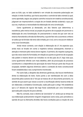 Ingo Wolfgang Sarlet; Arnaldo Sampaio de Morais Godoy | 269
para os EUA, que, no lado ocidental e em virtude da crescente polarização em
relação à União Soviética, que havia assumido o controle do lado oriental (o qual,
como apontado, seguiu seu próprio caminho inclusive em matéria constitucional),
julgavam ser imprescindível a criação de um Estado alemão ocidental, o que, por
sua vez, implicava a necessidade da elaboração de uma constituição.
Como igualmente já destacado, um dos fatores que determinou a
resistência, pelo menos inicial, ao projeto do governo de ocupação em promover a
elaboração de uma Constituição, foi precisamente o receio de que com isto se
estaria chancelando a divisão da Alemanha, o que de fato veio a acontecer, embora
se saiba que tal divisão não teria sido evitada, por si só, com a recusa em elaborar
uma nova Constituição.
Ainda nesse contexto, com elação à elaboração da LF, há aspectos que,
ainda mais se levado em conta a trajetória exitosa subsequente, chamam a
atenção e merecem pelo menos breve registro. O primeiro, diz respeito à pergunta,
que não raras vezes foi formulada, em relação ao quanto os governos de ocupação
não podem e mesmo devem ser incluídos no rol dos pais da LF, haja vista que,
como igualmente referido com mais detalhes, além da provocação do processo
constituinte e a dependência da aprovação do texto final por parte das forças de
ocupação, também algumas diretrizes sobre o conteúdo do texto constitucional
foram estabelecidas e seu cumprimento monitorado.
Por outro lado, a despeito das diretrizes genéricas, não houve interferência
direta na elaboração do texto. Outro ponto a ser reenfatizado diz com a ideia
assumida pelos autores da LF de que se tratava de um documento provisório, no
sentido de que assim que viesse a ocorrer a reunificação alemã, haveria então de
ser elaborada a verdadeira Constituição, razão pela qual o artigo 146 estabelecia
que a LF deixaria de vigorar tão logo fosse substituída por uma Constituição
aprovada pelo conjunto do povo alemão.
Não foi, contudo, esse o destino da “provisória” LF, ainda que ao tempo da
sua elaboração praticamente ninguém imaginasse outra coisa, pois prevalecia a
opinião de que na Alemanha dividida não havia condições para a criação de uma
 