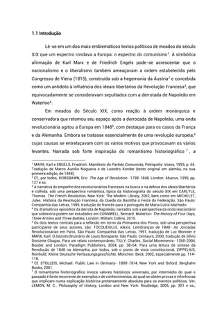 1.1 Introdução
Lê-se em um dos mais emblemáticos textos políticos de meados do século
XIX que um espectro rondava a Europa: o espectro do comunismo1
. À simbólica
afirmação de Karl Marx e de Friedrich Engels pode-se acrescentar que o
nacionalismo e o liberalismo também ameaçavam a ordem estabelecida pelo
Congresso de Viena (1815), construída sob a hegemonia da Áustria2
e concebida
como um antidoto à influência dos ideais libertários da Revolução Francesa3
, que
equivocadamente se consideravam sepultados com a derrotada de Napoleão em
Waterloo4
.
Em meados do Século XIX, como reação à ordem monárquica e
conservadora que retomou seu espaço após a derrocada de Napoleão, uma onda
revolucionária agitou a Europa em 18485
, com destaque para os casos da França
e da Alemanha. Embora se tratasse essencialmente de uma revolução europeia,6
cujas causas se entrelaçavam com os vários motivos que provocavam os vários
levantes. Narrada sob forte inspiração do romantismo historiográfico 7
, a
1
MARX, Karl e ENGELS, Friedrich. Manifesto do Partido Comunista, Petrópolis: Vozes, 1993, p. 65.
Tradução de Marco Aurélio Nogueira e de Leandro Konder (texto original em alemão, na sua
primeira edição, de 1848).
2
Cf., por todos, HOBSBAWN, Eric. The Age of Revolution- 1798-1848, London: Abacus, 1999, pp.
127 e ss.
3
A narrativa do empenho dos revolucionários franceses na busca e na defesa dos ideais libertários
é colhida, sob uma perspectiva romântica, típica da historiografia do século XIX em CARLYLE,
Thomas. The French Revolution, New York: The Modern Library, 2002, bem como em MICHELET,
Jules. História da Revolução Francesa, da Queda da Bastilha à Festa da Federação, São Paulo:
Companhia das Letras, 1989, tradução do francês para o português de Maria Lúcia Machado.
4
Os dramáticos episódios da derrota de Napoleão, narrados sob a perspectiva da onda reacionário
que sobreviria podem ser estudados em CORNWELL, Bernard. Waterloo- The History of Four Days,
Three Armies and Three Battles, London: William Collins, 2015.
5
Os dois textos centrais para a reflexão em torno da Primavera dos Povos, sob uma perspectiva
participante de seus autores, são: TOCQUEVILLE, Alexis. Lembranças de 1848- As Jornadas
Revolucionárias em Paris, São Paulo: Companhia das Letras, 1991, tradução de Luc Monnier e
MARX, Karl. O Dezoito Brumário de Louis Bonaparte, São Paulo: Centauro, 2000, tradução de Silvio
Donizete Chagas. Para um relato contemporâneo, TILLY, Charles. Social Movements- 1768-2004,
Bouder and London: Paradigm Publishers, 2004, pp. 38-64. Para uma leitura de síntese da
Revolução de 1848 na Alemanha, por todos, sob o ponto de vista constitucional, ZIPPELIUS,
Reinhold. Kleine Deutsche Verfassungsgeschichte, München: Beck, 2002, especialmente pp. 114-
118.
6
Cf. STOLLEIS, Michael. Public Law in Germany- 1800-1914, New York and Oxford: Berghahn
Books, 2001.
7
O romantismo historiográfico invoca valores históricos universais, por intermédio do qual o
passado é fonte recorrente de exemplos e de conhecimentos, do qual se obtém provas e inferências
que implicam numa explicação histórica pretensamente absoluta para os eventos políticos. Ver,
LEMON, M. C.. Philosophy of History, London and New York: Routledge, 2005, pp. 301 e ss.,
 