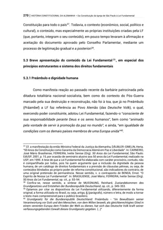 270 | HISTÓRIA CONSTITUCIONAL DA ALEMANHA – Da Constituição da Igreja de São Paulo à Lei Fundamental
Constituição para todo o país37
. Todavia, o contexto (econômico, social, político e
cultural), o conteúdo, mas especialmente as próprias instituições criadas pela LF
(que, portanto, integram o seu conteúdo), em pouco tempo levaram à afirmação e
aceitação do documento aprovado pelo Conselho Parlamentar, mediante um
processo de legitimação gradual e a posteriori38
.
5.3 Breve apresentação do conteúdo da Lei Fundamental 39
, em especial dos
princípios estruturantes e sistema dos direitos fundamentais
5.3.1 Preâmbulo e dignidade humana
Como manifesta reação ao passado recente da barbárie patrocinada pela
ditadura totalitária nacional-socialista, bem como do contexto do Pós-Guerra
marcado pela sua destruição e reconstrução, não foi à toa, que já no Preâmbulo
(Präambel) a LF faz referência ao Povo Alemão (das Deutsche Volk), o qual,
exercendo poder constituinte, adotou Lei Fundamental, fazendo-o “consciente de
sua responsabilidade perante Deus e os seres humanos”, bem como “animado
pela vontade de servir à promoção da paz no mundo”, e ainda, “em igualdade de
condições com os demais países membros de uma Europa unida”40
.
37
Cf. a manifestação da então Ministra Federal da Justiça da Alemanha, DÄUBLER-GMELIN, Herta.
“50 Anos da Constituição como Garantia da Democracia Alemã em Paz e Liberdade”. In: CARNEIRO,
José Mário Brasiliense; FERREIRA, Ivette Senise (Org). 50 Anos da Lei Fundamental, São Paulo:
EdUSP, 2001, p. 15, por ocasião de seminário alusivo aos 50 anos da Lei Fundamental, realizado na
USP, em 1999. A tese de que a Lei Fundamental foi elaborada com caráter provisório, contudo, não
é compartilhada por todos, pois há quem argumente que a inclusão da dignidade da pessoa
humana, de um catálogo de direitos fundamentais e a previsão de cláusulas pétreas, ou seja, de
conteúdos blindados ao próprio poder de reforma constitucional, são indicadores do contrário, de
uma original pretensão de permanência. Nesse sentido, v. o contraponto de BENDA, Ernst. “O
Espírito de Nossa Lei Fundamental”. In: BRASILIENSE, José Mário; FERREIRA, Ivette Senise (Org).
50 Anos da Lei Fundamental, op. cit., p. 93-94.
38
Confira-se, nesse sentido, a síntese de MUSSNUNG, Reinhard, Zustandekommen des
Grundgesetzes und Entstehen der Bundesrepublik Deutschland, op. cit., p. 349-353.
39
Optamos por citar os dispositivos da Lei Fundamental utilizando, diferentemente da forma
original, a forma utilizada no Brasil, ou seja, artigo, § (parágrafo), número e letra, de modo a tornar
o texto mais compreensível para o público brasileiro.
40
Grundgesetz für die Bundesrepublik Deutschland: Preâmbulo - “Im Bewußtsein seiner
Verantwortung vor Gott und den Menschen, von dem Willen beseelt, als gleichberechtigtes Glied in
einem vereinten Europa dem Frieden der Welt zu dienen, hat sich das Deutsche Volk kraft seiner
verfassungsgebenden Gewalt dieses Grundgesetz gegeben. (…)”
 