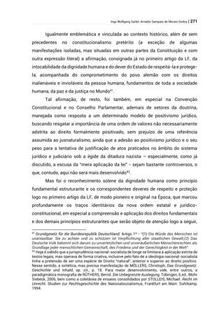 Ingo Wolfgang Sarlet; Arnaldo Sampaio de Morais Godoy | 271
Igualmente emblemática e vinculada ao contexto histórico, além de sem
precedentes no constitucionalismo pretérito (a exceção de algumas
manifestações isoladas, mas situadas em outras partes da Constituição e com
outra expressão literal) a afirmação, consignada já no primeiro artigo da LF, da
intocabilidade da dignidade humana e do dever do Estado de respeitá-la e protege-
la, acompanhada do comprometimento do povo alemão com os direitos
inalienáveis e invioláveis da pessoa humana, fundamentos de toda a sociedade
humana, da paz e da justiça no Mundo41
.
Tal afirmação, de resto, foi também, em especial na Convenção
Constitucional e no Conselho Parlamentar, ademais de setores da doutrina,
manejada como resposta a um determinado modelo de positivismo jurídico,
buscando resgatar a importância de uma ordem de valores não necessariamente
adstrita ao direito formalmente positivado, sem prejuízo de uma referência
assumida ao jusnaturalismo, ainda que a adesão ao positivismo jurídico e o seu
peso para a tentativa de justificação de atos praticados no âmbito do sistema
jurídico e judiciário sob a égide da ditadura nazista – especialmente, como já
discutido, a escusa da “mera aplicação da lei” - sejam bastante controversos, o
que, contudo, aqui não será mais desenvolvido42
.
Mas foi o reconhecimento solene da dignidade humana como princípio
fundamental estruturante e os correspondentes deveres de respeito e proteção
logo no primeiro artigo da LF, de modo pioneiro e original na Época, que marcou
profundamente os traços identitários da nova ordem estatal e jurídico-
constitucional, em especial a compreensão e aplicação dos direitos fundamentais
e dos demais princípios estruturantes que serão objeto de atenção logo a seguir,
41
Grundgesetz für die Bundesrepublik Deutschland: Artigo 1º - “(1) Die Würde des Menschen ist
unantastbar. Sie zu achten und zu schützen ist Verpflichtung aller staatlichen Gewalt;(2) Das
Deutsche Volk bekennt sich darum zu unverletzlichen und unveräußerlichen Menschenrechten als
Grundlage jeder menschlichen Gemeinschaft, des Friedens und der Gerechtigkeit in der Welt”.
42
Hoje é sabido que a jurisprudência nacional-socialista de longe se limitava à aplicação estrita de
textos legais, mas operava de forma criativa, inclusive pelo fato de a ideologia nacional-socialista
tinha a pretensão de ser uma espécie de Direito “natural”, anterior e superior ao direito positivo.
Nesse sentido, a sintética, mas precisa manifestação de MÖLLERS, Christoph, Das Grundgesetz.
Geschichte und Inhald, op. cit., p. 18. Para maior desenvolvimento, vide, entre outros, a
paradigmática monografia de RÜTHERS, Bernd. Die Unbegrenzte Auslegung, Tübingen, 6.ed., Mohr
Siebeck, 2006, bem como a coletânea de ensaios consolidados por STOLLEIS, Michael. Recht im
Unrecht. Studien zur Rechtsgeschichte des Nationalsozialismus, Frankfurt am Main: Suhrkamp,
1994.
 