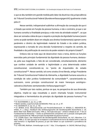 272 | HISTÓRIA CONSTITUCIONAL DA ALEMANHA – Da Constituição da Igreja de São Paulo à Lei Fundamental
o que se deu também em grande medida pelo labor da doutrina e da jurisprudência
do Tribunal Constitucional Federal (Bundesverfassungsgericht) igualmente criado
pela LF.
Nesse sentido, indispensável sublinhar a afirmação da concepção de que é
o Estado que existe em função da pessoa humana, e não o contrário, já que o ser
humano constitui a finalidade precípua, e não meio da atividade estatal43
, ao que
deve ser somada a ideia de que o respeito e proteção da dignidade humana (assim
como se pode também dizer em relação aos direitos fundamentais) operam como
parâmetro e diretriz da legitimidade material do Estado e da ordem jurídica,
expressando a tomada de uma decisão fundamental a respeito do sentido, da
finalidade e da justificação do exercício do poder estatal e do próprio Estado44
.
Embora não se trate aqui de desenvolver mais o tema, dentre as funções
exercidas pelo princípio fundamental da dignidade da pessoa humana, destaca-
se, pela sua magnitude, o fato de ser considerado, simultaneamente, elemento
que confere unidade de sentido e legitimidade a uma determinada ordem
constitucional, constituindo-se, no “ponto de Arquimedes do estado
constitucional”45. Nesse sentido, tal como sinalou Ernst Benda, antigo Presidente
do Tribunal Constitucional Federal da Alemanha, a dignidade humana assumiu a
condição de valor jurídico fundamental da comunidade 46 , caracterizando-se,
outrossim, como princípio constitucional de maior hierarquia axiológico-
valorativa (höchstes wertsetzendes Verfassungsprinzip)47.
Também por tais razões, pontua-se que, na perspectiva de sua dimensão
objetiva, impõe-se seja ressaltada a assim chamada função instrumental
integradora e hermenêutica do princípio da dignidade da pessoa humana,48 na
43 Cf. BLECKMANN, A., op. cit., p. 539.
44 Neste sentido, a oportuna lição de BADURA, Peter, op. cit., p. 87.
45 Cf. HAVERKATE, G. op. cit., p. 142.
46 Cf. BENDA, Ernst. Menschenwürde und Persönlichkeitsrecht. In: BENDA, E.; MAIHOFER W.;
VOGEL, H. J. (Org.). Handbuch des Verfassungsrechts der Bundesrepublik Deutschland, 2. ed,
Berlin-New York: Walter de Gruyter, 1994, p. 164, lição esta que – embora voltada ao art. 1º da Lei
Fundamental da Alemanha – revela-se perfeitamente compatível com a posição outorgada pelo
nosso Constituinte de 1988 ao princípio da dignidade da pessoa humana.
47 Cf. STERN, Klaus. Das Staatsrecht der Bundesrepublik Deutschland, vol. III/1, München: C.H.
Beck, 1988, p. 23, sem que aqui se vá explorar a controvérsia em torno da relação entre o valor da
vida humana e a dignidade da pessoa, já que não faltam os que sustentam a prevalência da
primeira.
48 Cf. HÖFLING, Wolfram. Anmerkungen zu Art. 1 Abs. 3 Grundgesetz. In: SACHS, Michael (Org.),
 