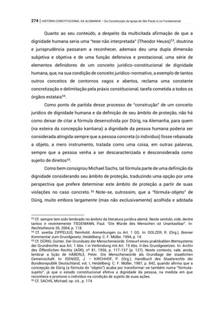 274 | HISTÓRIA CONSTITUCIONAL DA ALEMANHA – Da Constituição da Igreja de São Paulo à Lei Fundamental
Quanto ao seu conteúdo, a despeito da multicitada afirmação de que a
dignidade humana seria uma “tese não interpretada” (Theodor Heuss)53
, doutrina
e jurisprudência passaram a reconhecer, ademais deu uma dupla dimensão
subjetiva e objetiva e de uma função defensiva e prestacional, uma série de
elementos definidores de um conceito jurídico-constitucional de dignidade
humana, que, na sua condição de conceito jurídico-normativo, a exemplo de tantos
outros conceitos de contornos vagos e abertos, reclama uma constante
concretização e delimitação pela práxis constitucional, tarefa cometida a todos os
órgãos estatais54
.
Como ponto de partida desse processo de “construção” de um conceito
jurídico de dignidade humana e da definição de seu âmbito de proteção, não há
como deixar de citar a fórmula desenvolvida por Dürig, na Alemanha, para quem
(na esteira da concepção kantiana) a dignidade da pessoa humana poderia ser
considerada atingida sempre que a pessoa concreta (o indivíduo) fosse rebaixada
a objeto, a mero instrumento, tratada como uma coisa, em outras palavras,
sempre que a pessoa venha a ser descaracterizada e desconsiderada como
sujeito de direitos55.
Como bem consignou Michael Sachs, tal fórmula parte de uma definição da
dignidade considerando seu âmbito de proteção, traduzindo uma opção por uma
perspectiva que prefere determinar este âmbito de proteção a partir de suas
violações no caso concreto.56 Note-se, outrossim, que a “fórmula-objeto” de
Dürig, muito embora largamente (mas não exclusivamente) acolhida e adotada
53 Cf. sempre tem sido lembrado no âmbito da literatura jurídica alemã. Neste sentido, vide, dentre
tantos e recentemente TIEDEMANN, Paul. “Die Würde des Menschen ist Unantastbar”. In:
Rechtstheorie 35, 2004, p. 118.
54 Cf. averba ZIPPELIUS, Reinhold. Anmerkungen zu Art. 1 GG. In: DOLZER, R. (Org.), Bonner
Kommentar zum Grundgesetz, Heidelberg: C. F. Müller, 1994, p. 14.
55 Cf. DÜRIG, Günter. Der Grundsatz der Menschenwürde. Entwurf eines praktikablen Wertsystems
der Grundrechte aus Art. 1 Abs. I in Verbindung mit Art. 19 Abs. II des Grundgesetzes. In: Archiv
des Öffentlichen Rechts (AÖR), nº 81, 1956, p. 117-157 (p. 127). Neste contexto, vale, ainda,
lembrar a lição de HÄBERLE, Peter. Die Menschenwürde als Grundlage der staatlichen
Gemeinschaft. In: ISENSEE, J. – KIRCHHOF, P. (Org.). Handbuch des Staatsrechts der
Bundesrepublik Deutschland, vol. I, Heidelberg: C. F. Müller, 1987, p. 842, quando afirma que a
concepção de Dürig (a fórmula do “objeto”) acaba por transformar-se também numa “fórmula-
sujeito”, já que o estado constitucional efetiva a dignidade da pessoa, na medida em que
reconhece e promove o indivíduo na condição de sujeito de suas ações.
56 Cf. SACHS, Michael, op. cit., p. 174.
 
