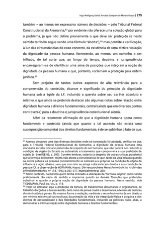Ingo Wolfgang Sarlet; Arnaldo Sampaio de Morais Godoy | 275
também – ao menos em expressivo número de decisões – pelo Tribunal Federal
Constitucional da Alemanha,57 por evidente não oferece uma solução global para
o problema, já que não define previamente o que deve ser protegido (e neste
sentido também segue sendo uma fórmula “aberta”),58 mas permite a verificação,
à luz das circunstâncias do caso concreto, da existência de uma efetiva violação
da dignidade da pessoa humana, fornecendo, ao menos, um caminho a ser
trilhado, de tal sorte que, ao longo do tempo, doutrina e jurisprudência
encarregaram-se de identificar uma série de posições que integram a noção de
dignidade da pessoa humana e que, portanto, reclamam a proteção pela ordem
jurídica.59
Sem prejuízo de tantos outros aspectos de alta relevância para a
compreensão do conteúdo, alcance e significado do princípio da dignidade
humana sob a égide da LF, incluindo a querela sobre seu caráter absoluto e
relativo, o que ainda se pretende destacar são algumas notas sobre relação entre
dignidade humana e direitos fundamentais, central (ainda que em diversos pontos
controversa) para a doutrina e jurisprudência constitucional alemã.
Além da recorrente afirmação de que a dignidade humana opera como
fundamento e conteúdo (ainda que quanto a tal aspecto não exista uma
superposição completa) dos direitos fundamentais, é de se sublinhar o fato de que,
57 Apenas pinçando uma das diversas decisões onde tal concepção foi adotada, verifica-se que,
para o Tribunal Federal Constitucional da Alemanha, a dignidade da pessoa humana está
vinculada ao valor social e pretensão de respeito do ser humano, que não poderá ser reduzido à
condição de objeto do Estado ou submetido a tratamento que comprometa a sua qualidade de
sujeito (v. BverfGE 96, p. 399). Convém lembrar, todavia (a despeito de outras críticas possíveis)
que a fórmula do homem-objeto não afasta a circunstância de que, tanto na vida privada quando
na esfera pública, as pessoas constantemente se colocam a si próprias na condição de objeto da
influência e ação alheias, sem que com isto se esteja colocando em dúvida a sua condição de
pessoa (Cf. a observação de HOFMANN, Hasso. Die versprochene Menschenwürde. In: Archiv des
öffentlichen Rechts, nº 118, 1993, p.353-377, especialmente p. 360.
58 Neste contexto, há mesmo quem tenha criticado a utilização da “fórmula-objeto” como sendo
praticamente tão vazia de sentido e imprecisa quanto as demais fórmulas que pretendeu
substituir e quanto a própria noção de dignidade da pessoa humana. Neste sentido, vide
TIEDEMANN, Paul, op. cit., p. 118.
59 Pode-se destacar aqui a proibição da tortura, de tratamentos desumanos e degradantes, de
trabalhos forçados e da escravidão, bem como de penas cruéis e desumanas, ademais de práticas
discriminatórias graves. Da mesma forma a vedação, mediante o reconhecimento de um direito a
um mínimo existencial sociocultural, da proteção da vida e da integridade física e psíquica e dos
direitos de personalidade e das liberdades fundamentais, incluindo as políticas, tudo, aliás, a
demonstrar a íntima relação entre dignidade humana e direitos fundamentais.
 