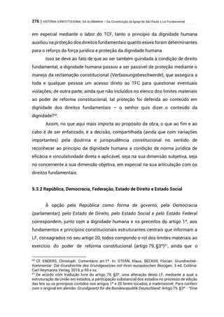 276 | HISTÓRIA CONSTITUCIONAL DA ALEMANHA – Da Constituição da Igreja de São Paulo à Lei Fundamental
em especial mediante o labor do TCF, tanto o princípio da dignidade humana
auxiliou na proteção dos direitos fundamentais quanto esses foram determinantes
para o reforço da força jurídica e proteção da dignidade humana.
Isso se deve ao fato de que ao ser também guindada à condição de direito
fundamental, a dignidade humana passou a ser passível de proteção mediante o
manejo da reclamação constitucional (Verfassungsbeschwerde), que assegura a
toda e qualquer pessoa um acesso direto ao TFC para questionar eventuais
violações; de outra parte, ainda que não incluídos no elenco dos limites materiais
ao poder de reforma constitucional, tal proteção foi deferida ao conteúdo em
dignidade dos direitos fundamentais – o senhor quis dizer o conteúdo da
dignidade?60
.
Assim, no que aqui mais importa ao propósito da obra, o que ao fim e ao
cabo é de ser enfatizado, é a decisão, compartilhada (ainda que com variações
importantes) pela doutrina e jurisprudência constitucional no sentido de
reconhecer ao princípio da dignidade humana a condição de norma jurídica de
eficácia e vinculatividade direta e aplicável, seja na sua dimensão subjetiva, seja
no concernente à sua dimensão objetiva, em especial na sua articulação com os
direitos fundamentais.
5.3.2 República, Democracia, Federação, Estado de Direito e Estado Social
À opção pela República como forma de governo, pela Democracia
(parlamentar), pelo Estado de Direito, pelo Estado Social e pelo Estado Federal
correspondem, junto com a dignidade humana e os preceitos do artigo 1º, aos
fundamentos e princípios constitucionais estruturantes centrais que informam a
LF, consagrados no seu artigo 20, todos compondo o rol dos limites materiais ao
exercício do poder de reforma constitucional (artigo 79, §3º)61
, ainda que o
60
Cf. ENDERS, Christoph. Comentário art.1º. In: STERN, Klaus; BECKER, Florian. Grundrechte-
Kommentar: Die Grundrechte des Grundgesetzes mit ihren europäischen Bezügen, 3 ed, Colônia:
Carl Heymanns Verlag, 2019, p.99 e ss.
61
De acordo com tradução livre do artigo 79, §3º, uma alteração desta LF, mediante a qual a
estruturação da União em estados, a participação substancial dos estados no processo de edição
das leis ou os princípios contidos nos artigos 1º e 20 forem tocados, é inadmissível. Para conferir
com o original em alemão: Grundgesetz für die Bundesrepublik Deutschland: Artigo 79, §3º - “Eine
 