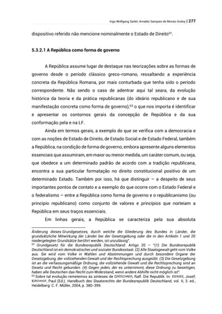Ingo Wolfgang Sarlet; Arnaldo Sampaio de Morais Godoy | 277
dispositivo referido não mencione nominalmente o Estado de Direito62
.
5.3.2.1 A República como forma de governo
A República assume lugar de destaque nas teorizações sobre as formas de
governo desde o período clássico greco-romano, ressaltando a experiência
concreta da República Romana, por mais conturbada que tenha sido o período
correspondente. Não sendo o caso de adentrar aqui tal seara, da evolução
histórica da teoria e da prática republicanas (do ideário republicano e de sua
manifestação concreta como forma de governo),63 o que nos importa é identificar
e apresentar os contornos gerais da concepção de República e da sua
conformação pela e na LF.
Ainda em termos gerais, a exemplo do que se verifica com a democracia e
com as noções de Estado de Direito, de Estado Social e de Estado Federal, também
a República, na condição de forma de governo, embora apresente alguns elementos
essenciais que assumiram, em maior ou menor medida, um caráter comum, ou seja,
que obedece a um determinado padrão de acordo com a tradição republicana,
encontra a sua particular formatação no direito constitucional positivo de um
determinado Estado. Também por isso, há que distinguir – a despeito de seus
importantes pontos de contato e a exemplo do que ocorre com o Estado Federal e
o federalismo – entre a República como forma de governo e o republicanismo (ou
princípio republicano) como conjunto de valores e princípios que norteiam a
República em seus traços essenciais.
Em linhas gerais, a República se caracteriza pela sua absoluta
Änderung dieses Grundgesetzes, durch welche die Gliederung des Bundes in Länder, die
grundsätzliche Mitwirkung der Länder bei der Gesetzgebung oder die in den Artikeln 1 und 20
niedergelegten Grundsätze berührt werden, ist unzulässig”.
62
Grundgesetz für die Bundesrepublik Deutschland: Artigo 20 – “(1) Die Bundesrepublik
Deutschland ist ein demokratischer und sozialer Bundesstaat. (2) Alle Staatsgewalt geht vom Volke
aus. Sie wird vom Volke in Wahlen und Abstimmungen und durch besondere Organe der
Gesetzgebung, der vollziehenden Gewalt und der Rechtsprechung ausgeübt. (3) Die Gesetzgebung
ist an die verfassungsmäßige Ordnung, die vollziehende Gewalt und die Rechtsprechung sind an
Gesetz und Recht gebunden. (4) Gegen jeden, der es unternimmt, diese Ordnung zu beseitigen,
haben alle Deutschen das Recht zum Widerstand, wenn andere Abhilfe nicht möglich ist”.
63 Sobre tal evolução remetemos às sínteses de GRÖSCHNER, Ralf. Die Republik. In: ISENSEE, Josef;
KIRCHHOF, Paul (Ed.). Handbuch des Staatsrechts der Bundesrepublik Deutschland, vol. II, 3. ed.,
Heidelberg: C. F. Müller, 2004, p. 380-399.
 