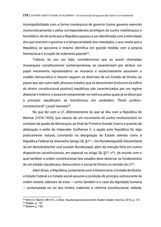 278 | HISTÓRIA CONSTITUCIONAL DA ALEMANHA – Da Constituição da Igreja de São Paulo à Lei Fundamental
incompatibilidade com a forma monárquica de governo (como governo exercido
monocraticamente) e pelos correspondentes privilégios de cunho nobiliárquico e
hereditário, de tal sorte que a República passou a ser identificada com a eletividade
dos que exercem o governo e a temporariedade dos mandados, o que revela que a
República se aproxima e mesmo identifica em grande medida com a própria
Democracia e a noção de soberania popular64
.
Todavia, se, por um lado, considerarmos que as assim chamadas
monarquias constitucionais contemporâneas se caracterizam por atribuir um
papel meramente representativo ao monarca e essencialmente assumem o
modelo democrático e mesmo seguem as diretrizes de um Estado de Direito, ao
passo que, por outro lado, diversos Estados que se denominam (inclusive na esfera
do direito constitucional positivo) repúblicas são caracterizados por um regime
ditatorial e tirânico, é possível compreender os motivos pelos quais já se disse que
o princípio republicano se transformou em verdadeiro “fóssil jurídico-
constitucional” (Josef Isensee)65.
No que diz com a LF, diferentemente do que se deu com a República de
Weimar (1918-1933), que nasceu de um movimento de cunho revolucionário no
contexto da queda da Monarquia, ao final da Primeira Grande Guerra e quando da
abdicação e exílio do Imperador Guilherme II, a opção pela República foi algo
praticamente natural, constando na designação do Estado alemão como a
República Federal da Alemanha (artigo 20, §1º – Die Bundesrepublik Deutschland
ist ein demokratischer und sozialer Bundestaat), além da menção feita em outros
dispositivos constitucionais, em especial no artigo 28, §1º, nº1, de acordo com o
qual também a ordem constitucional dos estados deve observar os fundamentos
de um estado republicano, democrático e social de Direito no sentido da LF66
.
Além disso, a República, juntamente com a Democracia, o Estado de Direito,
o Estado Federal e o Estado social assume a condição de princípio estruturante da
ordem estatal, ademais de estar – como também é o caso da dignidade humana
– contemplada no rol dos limites materiais à reforma constitucional, vedada,
64 MORLOK, Martin; MICHAEL, Lothar. Staatsorganisationsrecht, Baden-Baden: Nomos, 2016, p. 131.
65 Ibidem, p. 131.
66
Ibidem, p. 130.
 