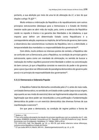 Ingo Wolfgang Sarlet; Arnaldo Sampaio de Morais Godoy | 279
portanto, a sua abolição por meio de uma lei de alteração da LF, a teor do que
dispõe o artigo 79, §3º 67
.
Muito embora a imbricação da República e do republicanismo com outros
princípios estruturantes (destaque para a Democracia e o Estado de Direito)
inexiste razão para se abrir mão da noção, pois, como a essência da República
reside no repúdio à tirania e na garantia das liberdades e da cidadania, o que
importa para definir um determinado Estado como Republicano é a
correspondente adoção, expressa ou implícita, de tal forma de governo, bem como
a observância das características nucleares da República, isto é, a eletividade, a
temporariedade dos mandados e a responsabilidade dos governantes68.
Com efeito, muito embora os intensos pontos de contato, a República não
se confunde com a Democracia, pois a República, na condição de princípio geral e
estruturante, opera como um mandado de otimização, no sentido de buscar a
realização do melhor equilíbrio possível entre liberdade e ordem na concretização
do bem comum, já que a República consiste no exercício do poder e do governo
para o povo (que deve ser diferenciado do paradigma democrático do governo pelo
povo) e no princípio da responsabilidade dos governantes69.
5.3.2.2 Democracia e Soberania Popular
A República Federal da Alemanha constituída pela LF é, antes de mais nada,
um Estado Democrático, no sentido de um Estado onde o poder (seja na sua origem,
seja quanto ao seu modo de exercício) deve ser legitimamente adquirido e exercido,
legitimação que deve poder ser reconduzida a uma justificação e fundamentação
democrática do poder e a um exercício democrático das diversas formas de sua
manifestação e exercício70.
Em que pese a democracia, na condição de regime político e forma de
67
Ibidem, p. 130.
68 Para uma análise abrangente da relação do princípio republicano com os conteúdos da LF, vide,
por todos: ROBBERS, Gerhardt. Comentário art.20 - Republik. In: DOLZER, Rudolf et al. (org). Bonner
Kommentar zum Grundgesetz, Heidelberg: C.F. Müller, 2009, p.69 ss.
69Cf. GRÖSCHNER, Ralf. Die Republik, op. cit., p. 425-26, que ainda colaciona outras diferenças,
inclusive entre República e Estado de Direito.
70 Cf. por todos MORLOK, Martin; MICHAEL. Staatsorganisationsrecht, op. cit., p. 63.
 