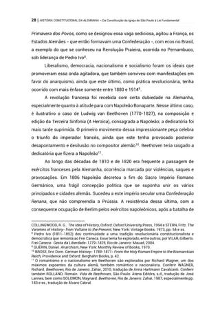 28 | HISTÓRIA CONSTITUCIONAL DA ALEMANHA – Da Constituição da Igreja de São Paulo à Lei Fundamental
Primavera dos Povos, como se designou essa vaga sediciosa, agitou a França, os
Estados Alemães - que então formavam uma Confederação -, com ecos no Brasil,
a exemplo do que se conheceu na Revolução Praieira, ocorrida no Pernambuco,
sob liderança de Pedro Ivo8
.
Liberalismo, democracia, nacionalismo e socialismo foram os ideais que
promoveram essa onda agitadora, que também conviveu com manifestações em
favor do anarquismo, ainda que este último, como prática revolucionária, tenha
ocorrido com mais ênfase somente entre 1880 e 19149
.
A revolução francesa foi recebida com certa dubiedade na Alemanha,
especialmente quanto à atitude para com Napoleão Bonaparte. Nesse último caso,
é ilustrativo o caso de Ludwig van Beethoven (1770-1827), na composição e
edição da Terceira Sinfonia (A Heroica), consagrada a Napoleão; a dedicatória foi
mais tarde suprimida. O primeiro movimento dessa impressionante peça celebra
o triunfo do imperador francês, ainda que este tenha provocado posterior
desapontamento e desilusão no compositor alemão10
. Beethoven teria rasgado a
dedicatória que fizera a Napoleão11
.
Ao longo das décadas de 1810 e de 1820 era frequente a passagem de
exércitos franceses pela Alemanha, ocorrência marcada por violências, saques e
provocações. Em 1806 Napoleão decretou o fim do Sacro Império Romano
Germânico, uma frágil concepção política que se suponha unir os vários
principados e cidades alemãs. Sucedeu a este império secular uma Confederação
Renana, que não compreendia a Prússia. A resistência dessa última, com a
consequente ocupação de Berlim pelos exércitos napoleônicos, após a batalha de
COLLINGWOOD, R. G.. The Idea of History, Oxford: Oxford University Press, 1994 e STERN, Fritz. The
Varieties of History- from Voltaire to the Present, New York: Vintage Books, 1973, pp. 54 e ss.
8
Pedro Ivo (1811-1852) deu continuidade a uma tradição revolucionária constitucionalista e
democrática que remonta ao Frei Caneca. Esse tema foi explorado, entre outros, por VILAR, Gilberto.
Frei Caneca- Gesta da Liberdade-1779-1825, Rio de Janeiro: Mauad, 2004.
9
GUÉRIN, Daniel. Anarchism, New York: Monthly Review of Books, 1970.
10
BROSE, Eric Dorn. German History- 1789-1871- From the Holy Roman Empire to the Bismarckian
Reich, Providence and Oxford: Berghahn Books, p. 42.
11
O romantismo e o nacionalismo em Beethoven são explorados por Richard Wagner, um dos
máximos expoentes da cultura alemã, também romântico e nacionalista. Conferir WAGNER,
Richard. Beethoven, Rio de Janeiro: Zahar, 2010, tradução de Anna Hartmann Cavalcanti. Conferir
também ROLLAND, Romain. Vida de Beethoven, São Paulo: Atena Editôra, s.d., tradução de José
Lannes, bem como SOLOMON, Maynard. Beethoven, Rio de Janeiro: Zahar, 1987, especialmente pp.
183 e ss., tradução de Álvaro Cabral.
 