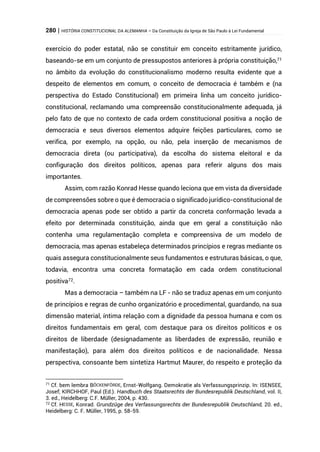 280 | HISTÓRIA CONSTITUCIONAL DA ALEMANHA – Da Constituição da Igreja de São Paulo à Lei Fundamental
exercício do poder estatal, não se constituir em conceito estritamente jurídico,
baseando-se em um conjunto de pressupostos anteriores à própria constituição,71
no âmbito da evolução do constitucionalismo moderno resulta evidente que a
despeito de elementos em comum, o conceito de democracia é também e (na
perspectiva do Estado Constitucional) em primeira linha um conceito jurídico-
constitucional, reclamando uma compreensão constitucionalmente adequada, já
pelo fato de que no contexto de cada ordem constitucional positiva a noção de
democracia e seus diversos elementos adquire feições particulares, como se
verifica, por exemplo, na opção, ou não, pela inserção de mecanismos de
democracia direta (ou participativa), da escolha do sistema eleitoral e da
configuração dos direitos políticos, apenas para referir alguns dos mais
importantes.
Assim, com razão Konrad Hesse quando leciona que em vista da diversidade
de compreensões sobre o que é democracia o significado jurídico-constitucional de
democracia apenas pode ser obtido a partir da concreta conformação levada a
efeito por determinada constituição, ainda que em geral a constituição não
contenha uma regulamentação completa e compreensiva de um modelo de
democracia, mas apenas estabeleça determinados princípios e regras mediante os
quais assegura constitucionalmente seus fundamentos e estruturas básicas, o que,
todavia, encontra uma concreta formatação em cada ordem constitucional
positiva72.
Mas a democracia – também na LF - não se traduz apenas em um conjunto
de princípios e regras de cunho organizatório e procedimental, guardando, na sua
dimensão material, íntima relação com a dignidade da pessoa humana e com os
direitos fundamentais em geral, com destaque para os direitos políticos e os
direitos de liberdade (designadamente as liberdades de expressão, reunião e
manifestação), para além dos direitos políticos e de nacionalidade. Nessa
perspectiva, consoante bem sintetiza Hartmut Maurer, do respeito e proteção da
71 Cf. bem lembra BÖCKENFÖRDE, Ernst-Wolfgang. Demokratie als Verfassungsprinzip. In: ISENSEE,
Josef; KIRCHHOF, Paul (Ed.). Handbuch des Staatsrechts der Bundesrepublik Deutschland, vol. II,
3. ed., Heidelberg: C.F. Müller, 2004, p. 430.
72 Cf. HESSE, Konrad. Grundzüge des Verfassungsrechts der Bundesrepublik Deutschland, 20. ed.,
Heidelberg: C. F. Müller, 1995, p. 58-59.
 