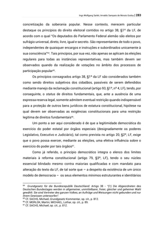 Ingo Wolfgang Sarlet; Arnaldo Sampaio de Morais Godoy | 283
concretização da soberania popular. Nesse contexto, merecem particular
destaque os princípios do direito eleitoral contidos no artigo 38, §1º da LF, de
acordo com o qual “Os deputados do Parlamento Federal alemão são eleitos por
sufrágio universal, direto, livre, igual e secreto. São representantes de todo o povo,
independentes de quaisquer encargos e instruções e subordinados unicamente à
sua consciência”84
. Tais princípios, por sua vez, não apenas se aplicam às eleições
regulares para todas as instâncias representativas, mas também devem ser
observados quando da realização de votações no âmbito dos processos de
participação popular85
.
Os princípios consagrados artigo 38, §1º da LF são considerados também
como sendo direitos subjetivos dos cidadãos, passíveis de serem defendidos
mediante manejo da reclamação constitucional (artigo 93, §1º, nº 4, LF), tendo, por
conseguinte, o status de direitos fundamentais, que, ante a ausência de uma
expressa reserva legal, somente admitem eventual restrição quando indispensável
para a proteção de outros bens jurídicos de estatura constitucional, hipótese na
qual devem ser observadas as exigências constitucionais para uma restrição
legítima de direitos fundamentais86
.
Um ponto a ser aqui considerado é de que a legitimidade democrática do
exercício do poder estatal por órgãos especiais (designadamente os poderes
Legislativo, Executivo e Judiciário), tal como prevista no artigo 20, §2º, LF, exige
que o povo possa exercer, mediante as eleições, uma efetiva influência sobre o
exercício do poder por tais órgãos87
.
Como já referido, o princípio democrático integra o elenco dos limites
materiais à reforma constitucional (artigo 79, §3º, LF), tendo o seu núcleo
essencial blindado mesmo contra maiorias qualificadas e com mandato para
alteração do texto da LF, de tal sorte que – a despeito da existência de um único
modelo de democracia – os seus elementos mínimos estruturantes e identitários
84
Grundgesetz für die Bundesrepublik Deutschland: Artigo 38 - “(1) Die Abgeordneten des
Deutschen Bundestages werden in allgemeiner, unmittelbarer, freier, gleicher und geheimer Wahl
gewählt. Sie sind Vertreter des ganzen Volkes, an Aufträge und Weisungen nicht gebunden und nur
ihrem Gewissen unterworfen”.
85
Cf. SACHS, Michael, Grundgesetz Kommentar, op. cit., p. 812.
86
Cf. MORLOK, Martin; MICHAEL, Lothar, op. cit., p. 89.
87
Cf. SACHS, Michael, op. cit., p. 812.
 