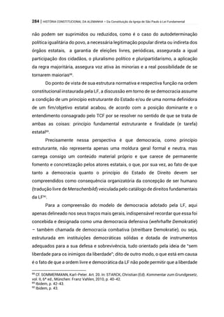 284 | HISTÓRIA CONSTITUCIONAL DA ALEMANHA – Da Constituição da Igreja de São Paulo à Lei Fundamental
não podem ser suprimidos ou reduzidos, como é o caso do autodeterminação
política igualitária do povo, a necessária legitimação popular direta ou indireta dos
órgãos estatais, a garantia de eleições livres, periódicas, assegurada a igual
participação dos cidadãos, o pluralismo político e pluripartidarismo, a aplicação
da regra majoritária, assegura voz ativa às minorias e a real possibilidade de se
tornarem maiorias88
.
Do ponto de vista de sua estrutura normativa e respectiva função na ordem
constitucional instaurada pela LF, a discussão em torno de se democracia assume
a condição de um princípio estruturante do Estado e/ou de uma norma definidora
de um fim/objetivo estatal acabou, de acordo com a posição dominante e o
entendimento consagrado pelo TCF por se resolver no sentido de que se trata de
ambas as coisas: princípio fundamental estruturante e finalidade (e tarefa)
estatal89
.
Precisamente nessa perspectiva é que democracia, como princípio
estruturante, não representa apenas uma moldura geral formal e neutra, mas
carrega consigo um conteúdo material próprio e que carece de permanente
fomento e concretização pelos atores estatais, o que, por sua vez, ao fato de que
tanto a democracia quanto o princípio do Estado de Direito devem ser
compreendidos como consequência organizatória da concepção de ser humano
(tradução livre de Menschenbild) veiculada pelo catálogo de direitos fundamentais
da LF90
.
Para a compreensão do modelo de democracia adotado pela LF, aqui
apenas delineado nos seus traços mais gerais, indispensável recordar que essa foi
concebida e designada como uma democracia defensiva (wehrhafte Demokratie)
– também chamada de democracia combativa (streitbare Demokratie), ou seja,
estruturada em instituições democráticas sólidas e dotada de instrumentos
adequados para a sua defesa e sobrevivência, tudo orientado pela ideia de “sem
liberdade para os inimigos da liberdade”; dito de outro modo, o que está em causa
é o fato de que a ordem livre e democrática da LF não pode permitir que a liberdade
88
Cf. SOMMERMANN, Karl-Peter. Art. 20. In: STARCK, Christian (Ed). Kommentar zum Grundgesetz,
vol. II, 6ª ed., München: Franz Vahlen, 2010, p. 40-42.
89
Ibidem, p. 42-43.
90
Ibidem, p. 43.
 