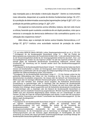 Ingo Wolfgang Sarlet; Arnaldo Sampaio de Morais Godoy | 285
seja manejada para a derrubada e destruição daquela91
. Dentre os instrumentos
mais relevantes, despontam a) a perda de direitos fundamentais (artigo 18, LF)92
;
b) a proibição de determinadas associações/agremiações (artigo 9, §2º, LF)93
; c) a
proibição de partidos políticos (artigo 21, §2º, LF)94
.
Em especial os instrumentos acima referidos, todavia, não tem sido imune
a críticas, havendo quem sustente a existência de um duplo paradoxo, visto que a
renúncia à concepção da democracia defensiva é tão contraditória quanto o é a
utilização dos respectivos meios95
.
Além disso, aqui a exemplo de tantos outros Estados Democráticos, a LF
(artigo 87, §1º) 96
instituiu uma autoridade nacional de proteção da ordem
91
Cf., por todos, MORLOK, Martin; MICHAEL, Lothar, Staatsorganisationsrecht, op. cit., p. 123-124.
92
Grundgesetz für die Bundesrepublik Deutschland: Artigo 18 – “Wer die Freiheit der
Meinungsäußerung, insbesondere die Pressefreiheit (Artikel 5 Abs. 1), die Lehrfreiheit (Artikel 5 Abs.
3), die Versammlungsfreiheit (Artikel 8), die Vereinigungsfreiheit (Artikel 9), das Brief-, Post- und
Fernmeldegeheimnis (Artikel 10), das Eigentum (Artikel 14) oder das Asylrecht (Artikel 16a) zum
Kampfe gegen die freiheitliche demokratische Grundordnung mißbraucht, verwirkt diese
Grundrechte. Die Verwirkung und ihr Ausmaß werden durch das Bundesverfassungsgericht
ausgesprochen”.
93
Grundgesetz für die Bundesrepublik Deutschland: Artigo 8 - “(1) Alle Deutschen haben das Recht,
Vereine und Gesellschaften zu bilden. (2) Vereinigungen, deren Zwecke oder deren Tätigkeit den
Strafgesetzen zuwiderlaufen oder die sich gegen die verfassungsmäßige Ordnung oder gegen den
Gedanken der Völkerverständigung richten, sind verboten”.
94
Grundgesetz für die Bundesrepublik Deutschland: Artigo 21 – “(1) Die Parteien wirken bei der
politischen Willensbildung des Volkes mit. Ihre Gründung ist frei. Ihre innere Ordnung muß
demokratischen Grundsätzen entsprechen. Sie müssen über die Herkunft und Verwendung ihrer
Mittel sowie über ihr Vermögen öffentlich Rechenschaft geben. (2) Parteien, die nach ihren Zielen
oder nach dem Verhalten ihrer Anhänger darauf ausgehen, die freiheitliche demokratische
Grundordnung zu beeinträchtigen oder zu beseitigen oder den Bestand der Bundesrepublik
Deutschland zu gefährden, sind verfassungswidrig. (3) Parteien, die nach ihren Zielen oder dem
Verhalten ihrer Anhänger darauf ausgerichtet sind, die freiheitliche demokratische Grundordnung
zu beeinträchtigen oder zu beseitigen oder den Bestand der Bundesrepublik Deutschland zu
gefährden, sind von staatlicher Finanzierung ausgeschlossen. Wird der Ausschluss festgestellt, so
entfällt auch eine steuerliche Begünstigung dieser Parteien und von Zuwendungen an diese
Parteien. (4) Über die Frage der Verfassungswidrigkeit nach Absatz 2 sowie über den Ausschluss
von staatlicher Finanzierung nach Absatz 3 entscheidet das Bundesverfassungsgericht. (5) Das
Nähere regeln Bundesgesetze”.
95
Ibidem, p. 124.
96
Grundgesetz für die Bundesrepublik Deutschland: Artigo 87 – “(1) In bundeseigener Verwaltung
mit eigenem Verwaltungsunterbau werden geführt der Auswärtige Dienst, die
Bundesfinanzverwaltung und nach Maßgabe des Artikels 89 die Verwaltung der
Bundeswasserstraßen und der Schiffahrt. Durch Bundesgesetz können
Bundesgrenzschutzbehörden, Zentralstellen für das polizeiliche Auskunfts- und
Nachrichtenwesen, für die Kriminalpolizei und zur Sammlung von Unterlagen für Zwecke des
Verfassungsschutzes und des Schutzes gegen Bestrebungen im Bundesgebiet, die durch
Anwendung von Gewalt oder darauf gerichtete Vorbereitungshandlungen auswärtige Belange der
Bundesrepublik Deutschland gefährden, eingerichtet werden”.
 