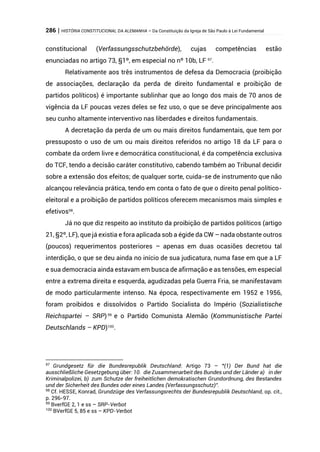 286 | HISTÓRIA CONSTITUCIONAL DA ALEMANHA – Da Constituição da Igreja de São Paulo à Lei Fundamental
constitucional (Verfassungsschutzbehörde), cujas competências estão
enunciadas no artigo 73, §1º, em especial no nº 10b, LF 97
.
Relativamente aos três instrumentos de defesa da Democracia (proibição
de associações, declaração da perda de direito fundamental e proibição de
partidos políticos) é importante sublinhar que ao longo dos mais de 70 anos de
vigência da LF poucas vezes deles se fez uso, o que se deve principalmente aos
seu cunho altamente interventivo nas liberdades e direitos fundamentais.
A decretação da perda de um ou mais direitos fundamentais, que tem por
pressuposto o uso de um ou mais direitos referidos no artigo 18 da LF para o
combate da ordem livre e democrática constitucional, é da competência exclusiva
do TCF, tendo a decisão caráter constitutivo, cabendo também ao Tribunal decidir
sobre a extensão dos efeitos; de qualquer sorte, cuida-se de instrumento que não
alcançou relevância prática, tendo em conta o fato de que o direito penal político-
eleitoral e a proibição de partidos políticos oferecem mecanismos mais simples e
efetivos98
.
Já no que diz respeito ao instituto da proibição de partidos políticos (artigo
21, §2º, LF), que já existia e fora aplicada sob a égide da CW – nada obstante outros
(poucos) requerimentos posteriores – apenas em duas ocasiões decretou tal
interdição, o que se deu ainda no início de sua judicatura, numa fase em que a LF
e sua democracia ainda estavam em busca de afirmação e as tensões, em especial
entre a extrema direita e esquerda, agudizadas pela Guerra Fria, se manifestavam
de modo particularmente intenso. Na época, respectivamente em 1952 e 1956,
foram proibidos e dissolvidos o Partido Socialista do Império (Sozialistische
Reichspartei – SRP)99
e o Partido Comunista Alemão (Kommunistische Partei
Deutschlands – KPD)100
.
97
Grundgesetz für die Bundesrepublik Deutschland: Artigo 73 – “(1) Der Bund hat die
ausschließliche Gesetzgebung über: 10. die Zusammenarbeit des Bundes und der Länder a) in der
Kriminalpolizei, b) zum Schutze der freiheitlichen demokratischen Grundordnung, des Bestandes
und der Sicherheit des Bundes oder eines Landes (Verfassungsschutz)”.
98
Cf. HESSE, Konrad, Grundzüge des Verfassungsrechts der Bundesrepublik Deutschland, op. cit.,
p. 296-97.
99
BverfGE 2, 1 e ss – SRP-Verbot
100
BVerfGE 5, 85 e ss – KPD-Verbot
 