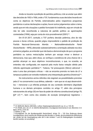 Ingo Wolfgang Sarlet; Arnaldo Sampaio de Morais Godoy | 287
Ainda no tocante à proibição de partidos políticos, é de se anotar que além
das decisões de 1952 e 1956, onde o TCF, fundamentou suas decisões levando em
conta os objetivos do Partido, externalizados pelos respectivos programas
partidários e outras declarações e ações, houve outros julgamentos sobre o tema,
sendo que em três situações o pedido formulado foi indeferido, seja em virtude de
não ter sido reconhecida a natureza de partido político as agremiações
contestadas (1994), seja por conta de vício procedimental (2001)101
.
Em 01.01.2017, contudo, o TCF proferiu decisão polêmica, alvo de não
poucas e duras críticas, quando julgou improcedente o pedido de proibição do
Partido Nacional-Democrata Alemão – Nationaldemokratische Partei
Deutschlands – NPD), alterando substancialmente a orientação adotada nos dois
primeiros julgados, ao entender que não basta a demonstração de que o programa
partidário ou outros meios/ações tenham por escopo minar e destruir a
democracia, mas que, além disso, se verifique a existência de uma chance de o
partido alcançar os seus objetivos inconstitucionais, o que, na ocasião, se
entendeu não configurada, em especial pela muito baixa votação obtida pela
referida agremiação partidária102
. Todavia, Tal pressuposto (fático) adicional –
esta é uma das principais críticas – não se encontra previsto no texto da LF e
tampouco poderia ser extraído mediante uma interpretação genética (histórica)103
.
Os instrumentos acima referidos não esgotam as possibilidades previstas
pela LF no concernente à sua defesa, cabendo – sem que se vá aqui desenvolvê-
los – mencionar a já referida proteção do seu conteúdo identitário (dignidade
humana e os demais princípios contidos no artigo 1º, além dos princípios
estruturantes do artigo 20) em face do poder de reforma constitucional (artigo 79,
§3º LF) 104
, bem como dos estados de exceção (emergência) legislativo -
101
Cf. MORLOK, Martin; MICHAEL, Lothar, Staatsorganisationsrecht, op. cit., p. 126-28.
102
Cf. IPSEN, Jörn. Art. 21. In: SACHS, Michael (Ed.). Grundgesetz Kommentar, 8. ed., München: C.H.
Beck, 2018, p. 919-20.
103
Ibidem, p. 920.
104
Grundgesetz für die Bundesrepublik Deutschland: Artigo 79 – “(3) Eine Änderung dieses
Grundgesetzes, durch welche die Gliederung des Bundes in Länder, die grundsätzliche Mitwirkung
der Länder bei der Gesetzgebung oder die in den Artikeln 1 und 20 niedergelegten Grundsätze
berührt werden, ist unzulässig”
 