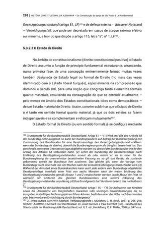 288 | HISTÓRIA CONSTITUCIONAL DA ALEMANHA – Da Constituição da Igreja de São Paulo à Lei Fundamental
Gesetzgebungsnotstand (artigo 81, LF)105
e de defesa externa - äusserer Notstand
– Verteidigungsfall, que pode ser decretado em casos de ataque externo efetivo
ou iminente, a teor do que dispõe o artigo 115, letra “a”, nº 1, LF106
.
5.3.2.3 O Estado de Direito
No âmbito do constitucionalismo (direito constitucional positivo) o Estado
de Direito assumiu a função de princípio fundamental estruturante, arrancando,
numa primeira fase, de uma concepção eminentemente formal, muitas vezes
também designada de Estado legal ou formal de Direito (no mais das vezes
identificado com o Estado liberal burguês), especialmente na compreensão que
dominou o século XIX, para uma noção que congrega tanto elementos formais
quanto materiais, resultando na consagração do que se entende atualmente –
pelo menos no âmbito dos Estados constitucionais tidos como democráticos –
de um Estado material de Direito. Assim, convém sublinhar que o Estado de Direito
o é tanto em sentido formal quanto material, já que os dois esteios se fazem
indispensáveis e se complementam e reforçam mutuamente107.
O Estado formal de Direito (ou em sentido formal) já se configura mediante
105
Grundgesetz für die Bundesrepublik Deutschland: Artigo 81 – “(1) Wird im Falle des Artikels 68
der Bundestag nicht aufgelöst, so kann der Bundespräsident auf Antrag der Bundesregierung mit
Zustimmung des Bundesrates für eine Gesetzesvorlage den Gesetzgebungsnotstand erklären,
wenn der Bundestag sie ablehnt, obwohl die Bundesregierung sie als dringlich bezeichnet hat. Das
gleiche gilt, wenn eine Gesetzesvorlage abgelehnt worden ist, obwohl der Bundeskanzler mit ihr den
Antrag des Artikels 68 verbunden hatte. (2) Lehnt der Bundestag die Gesetzesvorlage nach
Erklärung des Gesetzgebungsnotstandes erneut ab oder nimmt er sie in einer für die
Bundesregierung als unannehmbar bezeichneten Fassung an, so gilt das Gesetz als zustande
gekommen, soweit der Bundesrat ihm zustimmt. Das gleiche gilt, wenn die Vorlage vom
Bundestage nicht innerhalb von vier Wochen nach der erneuten Einbringung verabschiedet wird. (3)
Während der Amtszeit eines Bundeskanzlers kann auch jede andere vom Bundestage abgelehnte
Gesetzesvorlage innerhalb einer Frist von sechs Monaten nach der ersten Erklärung des
Gesetzgebungsnotstandes gemäß Absatz 1 und 2 verabschiedet werden. Nach Ablauf der Frist ist
während der Amtszeit des gleichen Bundeskanzlers eine weitere Erklärung des
Gesetzgebungsnotstandes unzulässig. (4) Das Grundgesetz darf durch ein Gesetz, das nach Absatz
2”.
106
Grundgesetz für die Bundesrepublik Deutschland: Artigo 115 - “(1) Die Aufnahme von Krediten
sowie die Übernahme von Bürgschaften, Garantien oder sonstigen Gewährleistungen, die zu
Ausgaben in künftigen Rechnungsjahren führen können, bedürfen einer der Höhe nach bestimmten
oder bestimmbaren Ermächtigung durch Bundesgesetz”.
107 Cf., entre outros, KLOEPFER, Michael. Verfassungsrecht I, München, C. H. Beck, 2011, p. 296-298;
SCHMIDT-ASSMANN, Eberhard. Der Rechtsstaat. In: Josef Isensee e Paul Kirchhof (Ed.). Handbuch des
Staatsrechts der Bundesrepublik Deutschland, vol. II, 3. ed., Heidelberg: C. F. Müller, 2004, p. 547 e ss.
 